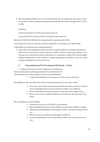 4. Não seja pego pela tendência de ver as coisas piores do que elas são, de agravá-las com as piores conclu-
      sões possíveis. É fácil ser atraído aos piores panoramas quando enfrentamos os Estágios Dois e Três do
      conflito.

       Lembretes:
       As pessoas raramente são tão boas quanto pensam que são.
       As pessoas raramente são piores do que seus oponentes pensam que são.
Raramente os indivíduos dedicam tanto tempo pensando na questão quanto crêem.
As motivações dos outros são raramente conforme o planejado ou consideradas como apresentadas.
Cada conflito tem uma história que vai além do presente.
  5. Não se deixe levar pela projeção. Inconscientemente as pessoas projetam suas próprias imperfeições e
      deficiências nos outros. Para ser eficiente durante o conflito, você deveria notar a generalização e a acu-
      sação que estão sendo feitas aos outros, especialmente os comentários a respeito dos motivos de alguns.
      Podemos compreender os outros e podemos ser capazes de predizer, com exatidão, os seus atos; porém,
      é perigoso que alguém leia a mente dos outros.

       3.        Desenvolvimento da Fé No Crescimento do Desbravador (1 hora)

      a. Padrões de Crescimento do Pré-Adolescente e do Adolescente
Resumo introdutório do padrão generalizado do desenvolvimento da fé:
Anos da Infância (pré-escola e primeiros anos do ensino fundamental)
                    ▪   Tempos de descobrimento e de incorporar os valores, crenças e fé dos pais.

Fim da Infância e Início da Adolescência (fim do ensino fundamental e início do ensino médio).

                    ▪   Viver com a tensão de dar o primeiro passo para fora da tendência cultural ou da fé pa-
                        terna, acompanhado pelo mais intenso desejo de se afiliar a essas tendências.
                    ▪   Início da identidade; da vontade, de afirmar-se como pessoa nos estágios iniciais.
                    ▪   Muitas vezes os jovens se afiliam formalmente à fé como uma “decisão pessoal” (o ba-
                        tismo).

Meio da Adolescência (Ensino Médio)
                 ▪ Aumento na tensão entre a fé herdade e a personalizada.
                 ▪ Menor influência paterna na fé, maior influência aceita de outros adultos ou colegas.
                 ▪ Afirmação da individualidade e da identidade; um passo a mais além dos limites anteri-
                      ores.
                 ▪ Muitas vezes para ser autêntico consigo próprio, escolhe a fé.
                 ▪ O interesse pela fé pode ir do muito esporádico ao latente e ao intenso durante esses
                      anos.




                                                                                                                    33
 
