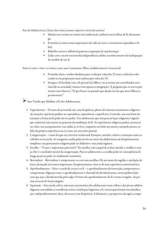 Fim da Adolescência e Início dos vintes (ensino superior; início da carreira)
                 ▪ Muitas vezes tentar ser muito não tradicional; conhecer novas idéias de fé, desassosse-
                      go.
                 ▪ Formular os rumos mais importantes da vida em meio a crescimento esporádico e fe-
                      bril.
                 ▪ Rebelião contra a influência paterna e separação de suas heranças.
                 ▪ Lidar com a recém-encontrada independência adulta; reconhecimento da inadequação
                      do modelo de sua fé.

Entre os vinte e cinco e os trinta e cinco anos (casamento, filhos, estabelecimento vocacional)

                   ▪    Formular alvos e sonhos idealistas para a vida por volta dos 25 anos e refiná-los colo-
                        cando-os em proporções mais realistas por volta dos 35.
                   ▪    Integrar a fé herdade com a fé pessoal (ter filhos e ou se tornar um contribuidor reco-
                        nhecido na sociedade, muitas vezes apressa a integração). A pergunta que os novos pais
                        muitas vezes fazem é: “O que houve no passado que desejo ou não que meus filhos ex-
                        perimentem?”

    Sete Tarefas que Moldam a Fé dos Adolescentes:

   1. Experimentar – Os anos da juventude são, com freqüência, plenos de intensos sentimentos religiosos.
      As emoções espirituais podem ser esporádicas, espontâneas e superficiais. Contudo, sem essa fonte de
      emoções a forma da fé pode não ter poder. Um adolescente que tem poucos laços religiosos é alguém
      que realmente não entrou no processo da modelação da fé. As experiências religiosas podem acontecer
      no culto, nos acampamentos, nas saídas ao ar livre, enquanto servindo aos outros, cantando juntos, ao
      falar da própria experiência ou, às vezes, em um retiro pessoal.
   2. Categorização – é mais do que um exercício intelectual. Emoções, atitudes, valores e intenções estão en-
      volvidos nesta tarefa. As categorias usadas pelos jovens no início da adolescência são freqüentemente
      simplistas; seu pensamento religioso pode ser definitivo, mas ainda ingênuo.
   3. Escolha – “O que é importante para mim?” Na escolha, está o papel de avaliar, decidir, e moldar a cren-
      ça. Ele é o resultado natural da categorização. Para os adolescentes, a escolha pode ter conseqüência de
      longo prazo ou pode ser totalmente transitória.
   4. Reivindicar – Reivindicar é comprometer-se com suas escolhas. Há um senso de orgulho e satisfação de
      haver alcançado um marco importante. Freqüentemente, trata-se de uma experiência emocional rica.
   5. Aprofundamento – Esta é a tarefa de crescer na fé – o aprofundamento da convicção, compromisso e
      compreensão. Algumas vezes, o aprofundamento é chamado de dúvida honesta; outros podem fazer
      com que seja a dúvida movida pela culpa. O ritmo do aprofundamento da fé é muito irregular. As pes-
      soas crescem de forma singular.
   6. Separação – Essa tarefa, talvez, seja mais característica dos adolescentes mais velhos e dos jovens adultos.
      Algumas autoridades a consideram como a tarefa para legitimar a fé, outros questionam essa classifica-
      ção; independentemente disso, ela ocorre com freqüência. A distância e a perspectiva são agora compa-




                                                                                                                  34
 