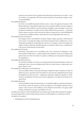 sexual antes do casamento. Não é propósito deste Manual traçar plenamente este estudo – antes,
             ele reconhece a sua importância. Há vários materiais excelentes no mercado que estudam o assun-
             to em profundidade.
Necessidade de Segurança-
             Isso inclui a necessidade de proteção de danos contra o corpo e de segurança de ameaças à vida.
             Muitos adolescentes, especialmente aqueles que vivem nas grandes cidades, necessitam assegurar a
             sua segurança. Eles escolhem se armarem, participar de gangues, viajar com grupos e outros com-
             portamentos semelhantes. O amplo retrato de males também afeta muitos jovens – a destruição
             nuclear, ataques terroristas, mesmo uma série de roubas ou estupros leva-os a terem dificuldade de
             se concentrar nos trabalhos escolares, a desenvolverem excessiva dependência dos outros, etc.
Necessidade de Amor e de Pertencer-
             Essa categoria inclui as necessidades de aceitação, simpatia, afeição, aprovação e relacionamento
             com os outros. A aceitação dos colegas é extremamente importante para os adolescentes e é inves-
             tida grande quantidade de energia. Quando o pertencer é ameaçado, a maioria dos adolescentes
             reagirá com pânico, depressão, ansiedade, agressão ou retraimento. Muitas vezes, o estabelecimen-
             to de um novo relacionamento irá trazer alívio.
Necessidade de Ser Estimado-
             Intimamente relacionada com as necessidades acima, está o sentimento de adequação e valor.
             Estão também incluído status e o respeito próprio. Eles estabelecem crença em seu próprio valor
             pessoal como sair-se bem nos estudos, nos esportes, na liderança ou outra posição social que para
             eles é significativa.
Necessidades de Desenvolvimento-
             Este nível de necessidade se concentra no crescimento pessoal e do potencial próprio, não para ser
             notado pelos outros, mas para satisfação pessoal. Busca em todas as partes a resposta para a per-
             gunta: “Quem eu sou?”
Necessidades de Conhecimento e de Entendimento-
             Essas necessidades incluem a busca pela informação, simplesmente pela recompensa de saber. Os
             adolescentes que se saem bem neste nível estudam mo que apreciam, independentemente do que
             foi designado como dever de escola – simplesmente pela pura satisfação de expandir seu conhe-
             cimento e entendimento. Os jovens nesse nível são capacitados a irem além de seus limites na cri-
             ação de Deus.
Necessidades Espirituais-
             Essas necessidades vão alem das fronteiras do eu. As atividades religiosas e experiências harmonio-
             sas são formas comuns de expressão na busca da realização nas necessidades espirituais. Para os
             cristãos, o alvo é tornar-se mais semelhante a Cristo. Buscamos transcender, com a graça e poder
             de Deus, os limites de nossos ego e corpo (Efésios 4:11-13).
Os adolescentes colocam-se sob tremendas pressões auto-impostas quer de ações diretas da parte dos colegas e
de suas percepções. Eles se colocam sob pressão por estarem em conformidade com as expectativas a fim de
anteciparem a recompensa.
   c. Discipulado por meio do Acompanhamento



                                                                                                               37
 