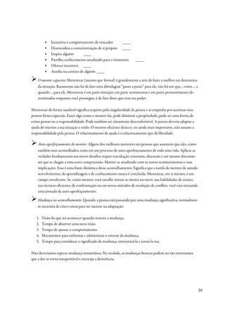 ▪    Incentiva o comportamento de vencedor       ____
         ▪    Desencadeia a conscientização de si próprio ____
         ▪    Inspira alguém        ____
         ▪    Partilha conhecimento atualizado para o momento         ____
         ▪    Oferece incentivo ____
         ▪    Auxilia na carreira de alguém ____

    O mentor capacita: Mentorear (mesmo que formal) é grandemente a arte de fazer o melhor em determina-
    da situação. Raramente não há de fato uma abordagem “passo a passo” para ele, não há um que... como ... e
    quando ... para ele. Mentorear é em parte intuição, em parte sentimentos e em parte pressentimento de-
    terminados enquanto você prossegue; é de fato disso que vem seu poder.

Mentorear de forma saudável significa respeito pela singularidade da pessoa e se empenha por acentuar seus
pontos fortes especiais. Fazer algo como o mentor faz, pode diminuir a propriedade; pode ser uma forma de
evitar pensar ou a responsabilidade. Pode também ser claramente desconfortável. A pessoa deveria adaptar a
ajuda do mentor a sua situação e estilo. O mentor eficiente deixa ir, ou ainda mais importante, não assume a
responsabilidade pela pessoa. O relacionamento de ajuda é o relacionamento que dá liberdade.

    Auto-aperfeiçoamento do mentor: Alguns dos melhores mentores são pessoas que assumem que eles, como
    também seus aconselhados, estão em um processo de auto-aperfeiçoamento de toda uma vida. Aplicar as
    verdades fundamentais aos novos desafios requer reavaliação constante, discussão e até mesmo discussão
    até que se chegue a uma nova compreensão. Manter-se atualizado com os novos acontecimentos e suas
    implicações. Essa é uma fonte dinâmica desse aconselhamento. Significa que a tarefa do mentor de autode-
    senvolvimento, de aprendizagem e de conhecimento nunca é concluída. Mentorear, em si mesmo, é um
    campo envolvente. Se, como mentor, você escolhe tornar-se mestre no ouvir, nas habilidades de ensino,
    nas técnicas eficientes de confrontação ou em novos métodos de resolução de conflito, você está iniciando
    uma jornada de auto-aperfeiçoamento.

    Mudança no aconselhamento: Quando a pessoa está passando por uma mudança significativa, normalmen-
    te necessita de cinco coisas para ter sucesso na adaptação:

   1.   Visão do que irá acontecer quando ocorrer a mudança.
   2.   Tempo de absorver uma nova visão.
   3.   Tempo de ajustar o comportamento.
   4.   Mecanismos para enfrentar e administrar o estresse da mudança.
   5.   Tempo para considerar o significado da mudança, interiorizá-la e torná-la sua.

Não deveríamos esperar mudança instantânea. Na verdade, as mudanças bruscas podem ser tão estressantes
que a dor se torna insuportável e encoraja a desistência.




                                                                                                                39
 