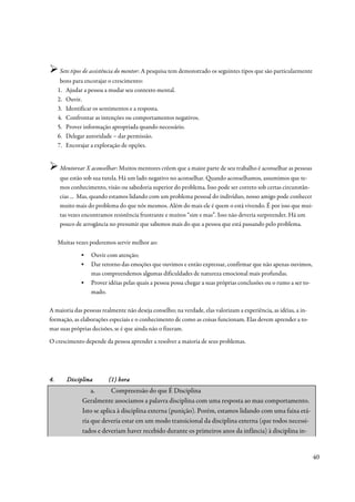 Sete tipos de assistência do mentor: A pesquisa tem demonstrado os seguintes tipos que são particularmente
      bons para encorajar o crescimento:
     1. Ajudar a pessoa a mudar seu contexto mental.
     2. Ouvir.
     3. Identificar os sentimentos e a resposta.
     4. Confrontar as intenções ou comportamentos negativos.
     5. Prover informação apropriada quando necessário.
     6. Delegar autoridade – dar permissão.
     7. Encorajar a exploração de opções.


     Mentorear X aconselhar: Muitos mentores crêem que a maior parte de seu trabalho é aconselhar as pessoas
     que estão sob sua tutela. Há um lado negativo no aconselhar. Quando aconselhamos, assumimos que te-
     mos conhecimento, visão ou sabedoria superior do problema. Isso pode ser correto sob certas circunstân-
     cias ... Mas, quando estamos lidando com um problema pessoal do indivíduo, nosso amigo pode conhecer
     muito mais do problema do que nós mesmos. Além do mais ele é quem o está vivendo. É por isso que mui-
     tas vezes encontramos resistência frustrante e muitos “sim e mas”. Isso não deveria surpreender. Há um
     pouco de arrogância no presumir que sabemos mais do que a pessoa que está passando pelo problema.

     Muitas vezes poderemos servir melhor ao:
              ▪   Ouvir com atenção;
              ▪   Dar retorno das emoções que ouvimos e então expressar, confirmar que não apenas ouvimos,
                  mas compreendemos algumas dificuldades de natureza emocional mais profundas.
              ▪   Prover idéias pelas quais a pessoa possa chegar a suas próprias conclusões ou o rumo a ser to-
                  mado.

A maioria das pessoas realmente não deseja conselho; na verdade, elas valorizam a experiência, as idéias, a in-
formação, as elaborações especiais e o conhecimento de como as coisas funcionam. Elas devem aprender a to-
mar suas próprias decisões, se é que ainda não o fizeram.
O crescimento depende da pessoa aprender a resolver a maioria de seus problemas.




4.      Disciplina       (1) hora
                  a.      Compreensão do que É Disciplina
              Geralmente associamos a palavra disciplina com uma resposta ao mau comportamento.
              Isto se aplica à disciplina externa (punição). Porém, estamos lidando com uma faixa etá-
              ria que deveria estar em um modo transicional da disciplina externa (que todos necessi-
              tados e deveriam haver recebido durante os primeiros anos da infância) à disciplina in-


                                                                                                                   40
 