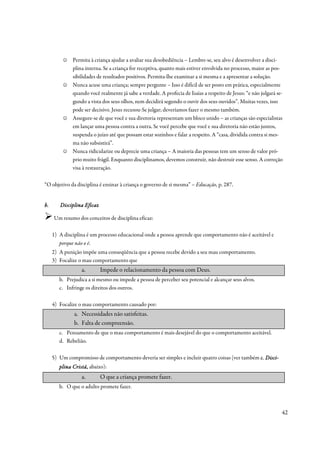 ☺   Permita à criança ajudar a avaliar sua desobediência – Lembre-se, seu alvo é desenvolver a disci-
              plina interna. Se a criança for receptiva, quanto mais estiver envolvida no processo, maior as pos-
              sibilidades de resultados positivos. Permita-lhe examinar a si mesma e a apresentar a solução.
          ☺   Nunca acuse uma criança; sempre pergunte – Isso é difícil de ser posto em prática, especialmente
              quando você realmente já sabe a verdade. A profecia de Isaías a respeito de Jesus: “e não julgará se-
              gundo a vista dos seus olhos, nem decidirá segundo o ouvir dos seus ouvidos”. Muitas vezes, isso
              pode ser decisivo. Jesus recusou-Se julgar; deveríamos fazer o mesmo também.
          ☺   Assegure-se de que você e sua diretoria representam um bloco unido – as crianças são especialistas
              em lançar uma pessoa contra a outra. Se você percebe que você e sua diretoria não estão juntos,
              suspenda o juízo até que possam estar sozinhos e falar a respeito. A “casa, dividida contra si mes-
              ma não subsistirá”.
          ☺   Nunca ridicularize ou deprecie uma criança – A maioria das pessoas tem um senso de valor pró-
              prio muito frágil. Enquanto disciplinamos, devemos construir, não destruir esse senso. A correção
              visa à restauração.

“O objetivo da disciplina é ensinar à criança o governo de si mesma” – Educação, p. 287.


b.      Disciplina Eficaz

     Um resumo dos conceitos de disciplina eficaz:

     1) A disciplina é um processo educacional onde a pessoa aprende que comportamento não é aceitável e
        porque não o é.
     2) A punição impõe uma conseqüência que a pessoa recebe devido a seu mau comportamento.
     3) Focalize o mau comportamento que
                  a.        Impede o relacionamento da pessoa com Deus.
        b. Prejudica a si mesmo ou impede a pessoa de perceber seu potencial e alcançar seus alvos.
        c. Infringe os direitos dos outros.

     4) Focalize o mau comportamento causado por:
              a. Necessidades não satisfeitas.
              b. Falta de compreensão.
        c. Pensamento de que o mau comportamento é mais desejável do que o comportamento aceitável.
        d. Rebelião.

     5) Um compromisso de comportamento deveria ser simples e incluir quatro coisas (ver também c. Disci-
                                                                                                   Disci-
        plina Cristã, abaixo):
              Cristã,
                  a.        O que a criança promete fazer.
        b. O que o adulto promete fazer.



                                                                                                                  42
 