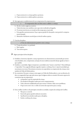 c. O que acontecerá se a criança quebrar a promessa.
   d. O que acontecerá se o adulto quebrar a promessa.

6) Seis regras para o estabelecimento de um compromisso de comportamento:
             a.       O compromisso deve ser feito entre o adulto e a criança.
   b. Ele deve incluir exigências razoáveis.
   c. Todos deveriam estar satisfeitos com o que estão recebendo na barganha.
   d. O contrato não deveria ser revisado até dar tempo para ser provado.
   e. Evite gratificar prematuramente. Faça-o apenas quando for alcançado o mais possível o comporta-
      mento desejado.
   f. Mantenha-o facilmente acessível para revisão de ambas as partes.

7) Uma boa disciplina:
             a.Tem um relacionamento positivo com a criança.
   b. É capaz de perdoar e ser perdoado.
   c. Não é egoísta.
   d. Tem motivos puros.


 Alguns princípios da boa disciplina:

1) Estabelece a harmonia. Quando a criança experimenta um relacionamento caracterizado por termos
   como bondade, amor, compreensão, aceitação, há uma tendência natural de desejar agradar ao fazer o
   que é pedido.
2) Estabelece a autoridade. Alguns interpretam a autoridade como “manter a mão firme”. Outra definição
   é “especialista”. Essa segunda definição engendra respeito e confiança. Esse é o tipo de autoridade que
   necessitamos nos tornar. Necessitamos tornarmo-nos especialistas na compreensão das crianças como
   também do Clube de Desbravadores.
3) Ser consistente. Para que a criança se sinta segura no Clube dos Desbravadores e com sua diretoria, ela
   deve ser assegurada de que aqui, pelo menos aqui, há alguma ordem no mundo. Há muitos aspectos da
   consistência que são importantes:
         ▪ acompanhar o que foi requisitado da criança.
         ▪ Os métodos de disciplina usados para certos comportamentos.
         ▪ Toda a diretoria trabalhando junto para manter os limites e lidar com os problemas.
         ▪ O que ocorre entre o lar e o clube em termos das expectativas para a criança.

4) Evite conflito. Lembre-se dos princípios ensinados na unidade a respeito da resolução de Conflito.
         ▪ Não perca o controle.
         ▪ Intervenha apenas quando realmente necessário.
         ▪ Seja flexível nos métodos usados para a disciplina.
         ▪ Ganhe a confiança da criança.


                                                                                                             43
 