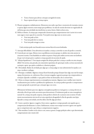 ▪   Tente o humor para aliviar a situação carregada de tensão.
         ▪   Faça o oposto do que a criança espera.

5) Planeje o programa cuidadosamente. Momentos sem nada o que fazer e momentos de transição, mesmo
   se apenas alguns minutos criam tempo para problemas. As salas de reunião deveriam ser organizadas de
   tal forma que uma atividade não interferisse na outra. Inicie e finde na hora certa.
6) Defina os limites. A criança que compreende claramente que comportamento não é aceito irá se sentir
   mais segura e mais capaz de se controlar. Você pode tentar algo mais ou menos assim:
          ▪ Você não pode se ferir.
          ▪ Você não pode ferir os outros.
          ▪ Você não pode estragar as coisas

      Cada restrição pode estar baseada nessas normas fáceis de serem lembradas.
7) Antecipe dificuldades. Uma advertência irá ajudar a criança a controlar-se antes de perder o controle.
8) Controle por um toque. Muitas vezes os problemas ocorrem porque os adultos não estão atentos às
   crescentes tensões. Uma batidinha no ombro ou passar o braço pelo ombro servirá como um lembrete
   de que você está por perto e ajudará a criança quando ela necessitar de ajuda.
9) “Afeição hipodérmica”. Uma injeção amigável de afeição pode dar à criança o auxílio em uma situação
   difícil. Um sorriso, uma piscada, um comentário espontâneo de apreciação renda a certeza necessária de
   aceitação e apoio que ajuda a estabelecer o domínio próprio.
10) Diversidade. Mudar de atividade para algo que a criança julga ser mais administrável irá ajudar a cri-
   ança e recobrar o enfoque.
11) Destaque a realidade. Algumas crianças ficam frustradas porque desejam fazer algo, mas não há tempo,
   espaço, ferramentas, etc. suficientes. Elas se tornam zangadas e agressivas porque não compreendem as
   restrições. Quando a realidade e o que pode ser feito são destacados, elas se sentem bem.
12) Deixe as crianças experimentarem as conseqüências naturais. Algumas vezes o melhor não é intervir
   imediatamente para resolver o problema de rapidamente. As crianças podem aprender o comportamen-
   to mais apropriado ao permitir que a situação siga o seu curso.

   Obviamente há limites para isso; algumas conseqüências podem ser mais graves e a criança deveria ser
   advertida a fim de que tenha um motivo para descontinuar. O isolamento pode ser uma conseqüência
   natural. Se a criança não pode cooperar, então perderá o direito de se associar com os outros. O isola-
   mento necessariamente não tem de ser uma experiência desagradável a fim de aprender uma lição.
   Quando a criança está isolada, uma boa idéia é dar-lhe algo para fazer.
13) Louve o positivo. Ignore o negativo. Estar ciente e agradecer o tempo passado com aqueles que se
   comportaram devidamente é a chave. Infelizmente, muitas vezes tempo excessivo é gasto com aqueles
   que se comportam mal, o que reforça o comportamento negativo.
14) Não moralizar. Lembre-se de criticar o ato, nunca a pessoa. Longas preleções sobre o que determinado
   comportamento não é muito útil.




                                                                                                             44
 