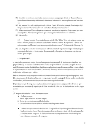 15) Considere os motivos. A maioria das crianças considera que a punição deveria ser dada com base na
      quantidade de danos independentemente dos motivos envolvidos. A boa disciplina baseia-se nos moti-
      vos.
   16) Seja positivo. Faça solicitações positivas às crianças. Em vez de lhes dizer para não fazerem algo, diga-
      lhes para fazerem. “Fiquem no chão” em vez de dizer “Não fiquem sobre a mesa”.
   17) Salve as aparências. Não se coloque ou a criança em uma situação impossível. Deixe espaço para uma
      saída agradável. Não exija uma promessa que a criança provavelmente nunca irá se lembrar.
   18) Não interfira.

      29)        Seja um exemplo. Deus nos lembra por meio de Ellen White: “Se os pais quiserem ensinar aos
      filhos o domínio próprio, eles mesmos devem formar primeiro o hábito. As repreensões e críticas dos
      pais encorajam nos filhos um temperamento precipitado e impetuoso” – Orientação da Criança, p. 94.

   20) Ore. Há poder na oração – mesmo quando tudo o mais falha. É importante orar por orientação quan-
      to ao tipo de disciplina e a forma em que deve ser aplicada a fim de que a criança possa experimentar a
      melhor aprendizagem.

      c. Disciplina Cristã

A maioria das pessoas nem sempre têm confiança quanto à sua capacidade de administrar e disciplinar seus
próprios filhos, já os diretores dos desbravadores assume a responsabilidade de manter a disciplina do clube
todo! Felizmente, muitas das habilidades disciplinares e administrativas podem ser aprendidas e, com cuidado-
sa implementação, ser muito bem-sucedida. A maioria dos líderes dos desbravadores observou que as técnicas
de disciplina melhoram com a prática.
Deve-se desenvolver um plano para o controle do comportamento paralelamente ao plano do programa anual.
Ele pode ser desenvolvido pelo staff durante o programa pré-anual. A equipe pode desejar receber contribuição
de educadores profissionais na área, de conselheiros e de outro pessoal treinado.
Depois da aprovação do programa e do plano administrativo pela comissão da igreja, ambos devem ser apre-
sentados durante as reuniões de organização do clube, no início de cada ciclo. As famílias devem receber cópias
escritas.

    Responsabilidades dos Líderes dos Desbravadores
      ♦     Estabelecer regras.
      1.   Poucas regras, afirmadas de forma simples.
      2.   Colocá-las por escrito e entregá-las às famílias.
      3.   Discuti-las em detalhes na primeira reunião e revê-las periodicamente.

       ♦ Estabelecer os procedimentos disciplinares. Os seguintes cinco passos do plano administrativo uti-
         lizados por muitos clubes. O alvo de cada passo do procedimento é ajudar o desbravador a escolher
         o comportamento adequado. As conseqüências do mau comportamento se tornam mais graves
         com cada passo consecutivo do programa.



                                                                                                                   45
 