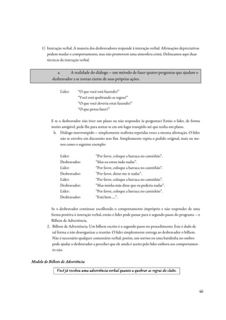 1) Interação verbal. A maioria dos desbravadores responde à interação verbal. Afirmações depreciativas
         podem mudar o comportamento, mas não promovem uma atmosfera cristã. Delineamos aqui duas
         técnicas da interação verbal.


               a.     A realidade do diálogo – um método de fazer quatro perguntas que ajudam o
            desbravador a se tornar ciente de suas próprias ações.

                 Líder:      “O que você está fazendo?”
                             “Você está quebrando as regras?”
                             “O que você deveria estar fazendo?”
                             “O que pensa fazer?”

            E se o desbravador não tiver um plano ou não responder às perguntas? Então o líder, de forma
            muito amigável, pede-lhe para sentar-se em um lugar tranqüilo até que tenha um plano.
             b. Diálogo interrompido – simplesmente reafirma repetidas vezes a mesma afirmação. O líder
                  não se envolve em discussões sem fim. Simplesmente repita o pedido original, mais ou me-
                  nos como o seguinte exemplo:

                 Líder:                 “Por favor, coloque a barraca no caminhão”.
                 Desbravador:           “Mas eu estou indo nadar”.
                 Líder:                 “Por favor, coloque a barraca no caminhão”.
                 Desbravador:           “Por favor, deixe-me ir nadar”.
                 Líder:                 “Por favor, coloque a barraca no caminhão”.
                 Desbravador:           “Mas minha mãe disse que eu poderia nadar”.
                 Líder:                 “Por favor, coloque a barraca no caminhão”.
                 Desbravador:           “Está bem ....”.

            Se o desbravador continuar escolhendo o comportamento impróprio e não responder de uma
            forma positiva à interação verbal, então o líder pode passar para o segundo passo do programa – o
            Bilhete de Advertência.
         2. Bilhete de Advertência. Um bilhete escrito é o segundo passo no procedimento. Este é dado de
             tal forma a não desorganizar a reunião. O líder simplesmente entrega ao desbravador o bilhete.
             Não é necessário qualquer comentário verbal; porém, um sorriso ou uma batidinha no ombro
             pode ajudar o desbravador a perceber que ele ainda é aceito pelo líder embora seu comportamen-
             to não.

Modelo de Bilhete de Advertência

                                                                          re
               Você já recebeu uma advertência verbal quanto a quebrar as regras do clube.




                                                                                                            46
 