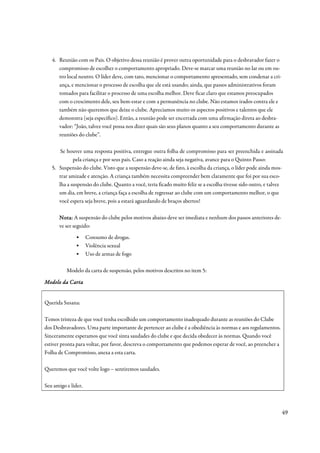 4. Reunião com os Pais. O objetivo dessa reunião é prover outra oportunidade para o desbravador fazer o
      compromisso de escolher o comportamento apropriado. Deve-se marcar uma reunião no lar ou em ou-
      tro local neutro. O líder deve, com tato, mencionar o comportamento apresentado, sem condenar a cri-
      ança, e mencionar o processo de escolha que ele está usando; ainda, que passos administrativos foram
      tomados para facilitar o processo de uma escolha melhor. Deve ficar claro que estamos preocupados
      com o crescimento dele, seu bem-estar e com a permanência no clube. Não estamos irados contra ele e
      também não queremos que deixe o clube. Apreciamos muito os aspectos positivos e talentos que ele
      demonstra (seja específico). Então, a reunião pode ser encerrada com uma afirmação direta ao desbra-
      vador: “João, talvez você possa nos dizer quais são seus planos quanto a seu comportamento durante as
      reuniões do clube”.

       Se houver uma resposta positiva, entregue outra folha de compromisso para ser preenchida e assinada
             pela criança e por seus pais. Caso a reação ainda seja negativa, avance para o Quinto Passo:
   5. Suspensão do clube. Visto que a suspensão deve-se, de fato, à escolha da criança, o líder pode ainda mos-
      trar amizade e atenção. A criança também necessita compreender bem claramente que foi por sua esco-
      lha a suspensão do clube. Quanto a você, teria ficado muito feliz se a escolha tivesse sido outro, e talvez
      um dia, em breve, a criança faça a escolha de regressar ao clube com um comportamento melhor, o que
      você espera seja breve, pois a estará aguardando de braços abertos!

       Nota: A suspensão do clube pelos motivos abaixo deve ser imediata e nenhum dos passos anteriores de-
       ve ser seguido:
              ▪      Consumo de drogas.
              ▪      Violência sexual
              ▪      Uso de armas de fogo

          Modelo da carta de suspensão, pelos motivos descritos no item 5:

          Carta
Modelo da Cart a


Querida Susana:

Temos tristeza de que você tenha escolhido um comportamento inadequado durante as reuniões do Clube
dos Desbravadores. Uma parte importante de pertencer ao clube é a obediência às normas e aos regulamentos.
Sinceramente esperamos que você sinta saudades do clube e que decida obedecer às normas. Quando você
estiver pronta para voltar, por favor, descreva o comportamento que podemos esperar de você, ao preencher a
Folha de Compromisso, anexa a esta carta.

Queremos que você volte logo – sentiremos saudades.

Seu amigo e líder,



                                                                                                                49
 