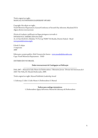 Título original em inglês:
MANUAL PATHFINDER LEADERSHIP AWARD

Copyright ©da edição em inglês:
Youth Ministries Departament, General Conference of Seventh-Day Adventist, Maryland, EUA
Alguns direitos internacionais

Direitos de tradução e publicação em língua portuguesa reservados à:
DIVISÃO SUL-AMERICANA DA IASD
Av. L3 Sul, SGAS 611, Módulos 75/76, Cep 70200-710, Brasília, Distrito Federal – Brasil
www.postaladventista.org.br

E-book 2ª edição
1ª impressão
2009

Editoração e projeto gráfico: Átila Venancio dos Santos – www.mundodesbravador.com
Capa: Youth Ministries Departament - NAD

DISTRIBUIDO NO BRASIL

                         Dados internacionais de Catalogação na Publicação
              _____________________________________________________________
DAS, 2007 – Manual de Líder Master de Desbravadores / Ministério Jovem - Divisão Sul-Americana da I-
ASD. Vila Velha, ES: Mundo Desbravador, 2009.

Titulo original em inglês: Manual Pathfinder Leadership Award

1. Liderança 2. Líder 3. Líder Master 4. Desbravadores 5. Manual
                _____________________________________________________________

                                      Índices para catálogo sistemáticos:
                   1. Desbravadores: Igreja Adventista: Manual de Liderança de Desbravadores




                                                                                                       5
 