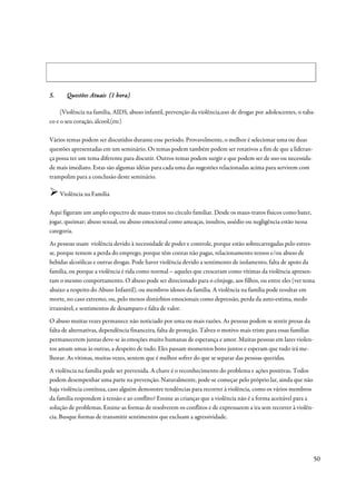 5.     Questões Atuais (1 hora)

     (Violência na família, AIDS, abuso infantil, prevenção da violência,uso de drogas por adolescentes, o taba-
co e o seu coração, álcool,(etc)

Vários temas podem ser discutidos durante esse período. Provavelmente, o melhor é selecionar uma ou duas
questões apresentadas em um seminário. Os temas podem também podem ser rotativos a fim de que a lideran-
ça possa ter um tema diferente para discutir. Outros temas podem surgir e que podem ser de uso ou necessida-
de mais imediato. Estas são algumas idéias para cada uma das sugestões relacionadas acima para servirem com
trampolim para a conclusão deste seminário.

     Violência na Família

Aqui figuram um amplo espectro de maus-tratos no círculo familiar. Desde os maus-tratos físicos como bater,
jogar, queimar; abuso sexual, ou abuso emocional como ameaças, insultos, assédio ou negligência estão nessa
categoria.
As pessoas usam violência devido à necessidade de poder e controle, porque estão sobrecarregadas pelo estres-
se, porque temem a perda do emprego, porque têm contas não pagas, relacionamento tensos e/ou abuso de
bebidas alcoólicas e outras drogas. Pode haver violência devido a sentimento de isolamento, falta de apoio da
família, ou porque a violência é tida como normal – aqueles que cresceram como vítimas da violência apresen-
tam o mesmo comportamento. O abuso pode ser direcionado para o cônjuge, aos filhos, ou entre eles (ver tema
abaixo a respeito do Abuso Infantil), ou membros idosos da família. A violência na família pode resultar em
morte, no caso extremo, ou, pelo menos distúrbios emocionais como depressão, perda da auto-estima, medo
irrazoável, e sentimentos de desamparo e falta de valor.
O abuso muitas vezes permanece não noticiado por uma ou mais razões. As pessoas podem se sentir presas da
falta de alternativas, dependência financeira, falta de proteção. Talvez o motivo mais triste para essas famílias
permanecerem juntas deve-se às emoções muito humanas de esperança e amor. Muitas pessoas em lares violen-
tos amam umas às outras, a despeito de tudo. Eles passam momentos bons juntos e esperam que tudo irá me-
lhorar. As vítimas, muitas vezes, sentem que é melhor sofrer do que se separar das pessoas queridas.
A violência na família pode ser prevenida. A chave é o reconhecimento do problema e ações positivas. Todos
podem desempenhar uma parte na prevenção. Naturalmente, pode-se começar pelo próprio lar, ainda que não
haja violência contínua, caso alguém demonstre tendências para recorrer à violência, como os vários membros
da família respondem à tensão e ao conflito? Ensine as crianças que a violência não é a forma aceitável para a
solução de problemas. Ensine-as formas de resolverem os conflitos e de expressarem a ira sem recorrer à violên-
cia. Busque formas de transmitir sentimentos que excluam a agressividade.




                                                                                                                    50
 