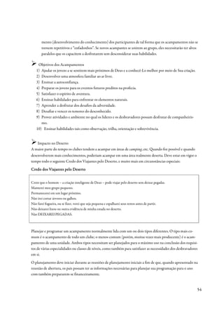 mento (desenvolvimento do conhecimento) dos participantes de tal forma que os acampamentos não se
       tornem repetitivos e “enfadonhos”. Se novos acampantes se unirem ao grupo, eles necessitarão ter alvos
       paralelos que os capacitem a desfrutarem sem desconsiderar suas habilidades.

    Objetivos dos Acampamentos
   1) Ajudar os jovens a se sentirem mais próximos de Deus e a conhecê-Lo melhor por meio de Sua criação.
   2) Desenvolver uma atmosfera familiar ao ar livre.
   3) Ensinar a autoconfiança.
   4) Preparar os jovens para os eventos futuros preditos na profecia.
   5) Satisfazer o espírito de aventura.
   6) Ensinar habilidades para enfrentar os elementos naturais.
   7) Aprender a desfrutar dos desafios da adversidade.
   8) Desafiar e vencer os temores do desconhecido.
   9) Prover atividades e ambiente no qual os líderes e os desbravadores possam desfrutar de companheiris-
      mo.
   10) Ensinar habilidades tais como observação, trilha, orientação e sobrevivência.


   Impacto no Deserto
A maior parte do tempo os clubes tendem a acampar em áreas de camping, etc. Quando for possível e quando
desenvolverem mais conhecimentos, poderiam acampar em uma área realmente deserta. Deve estar em vigor o
tempo todo o seguinte Credo dos Viajantes pelo Deserto, e muito mais em circunstâncias especiais:

Credo dos Viajantes pelo Deserto


Creio que o homem – a criação inteligente de Deus – pode viajar pelo deserto sem deixar pegadas.
Manterei meu grupo pequeno.
Permanecerei em um lugar próximo.
Não irei cortar árvores ou galhos.
Não farei fogueira, ou se fizer, verei que seja pequena e espalharei seus restos antes de partir.
Não deixarei lixou ou outra evidência de minha estada no deserto.
Não DEIXAREI PEGADAS.



Planejar e programar um acampamento normalmente lida com um ou dois tipos diferentes. O tipo mais co-
mum é o acampamento de todo um clube; o menos comum (porém, muitas vezes mais producente) é o acam-
pamento de uma unidade. Ambos tipos necessitam ser planejados para o máximo uso na conclusão dos requisi-
tos de várias especialidades ou classes de níveis, como também para satisfazer as necessidades dos desbravadores
em si.
O planejamento deve iniciar durante as reuniões de planejamento iniciais a fim de que, quando apresentado na
reunião de abertura, os pais possam ter as informações necessárias para planejar sua programação para o ano
com também prepararem-se financeiramente.


                                                                                                               54
 