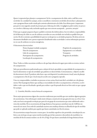 Quem é responsável por planejar o acampamento? Se for o acampamento do clube, todo o staff deve estar
envolvido. Se a unidade for acampar, então o conselheiro e instrutores envolvidos deveria fazer o planejamento
com o programa finam sendo votado pela comissão administrativa do clube. Esta última parte é importante
para prover uma segunda camada de proteção para a liderança do clube. A negligência pode resultar em proces-
so e envolver a liderança toda, incluindo aqueles que nem estavam acampando ... portanto, atenção!
É bom que os grupos pequenos façam o pedido à comissão dos desbravadores. Isso irá reduzir a responsabilida-
de da liderança do clube no caso de acidentes ocorridos em uma atividade não incluída no pedido feito por
escrito. Ele dá à comissão a possibilidade de aprovar ou desaprovar as atividades propostas. Ele deixa atrás um
documento detalhado com a pessoa responsável detalhando todas as atividades e outras informações pertinen-
tes no caso de acidentes ou outras emergências.
O documento deveria incluir:
           Nome do grupo/unidade acampante                                   Propósito do acampamento.
           Data do acampamento.                                              Equipamento a ser utilizado.
           Líder do acampamento.                                             Transporte.
           Participantes do acampamento.                                     Programa de atividades.
           Localização do acampamento.

Nota: Todos os clubes necessitam certificar-se de que haja cobertura de seguro para todos os eventos, incluin-
do acampamentos.
Salvo por procedimentos padronizados para a seleção do local, aprendidos na especialidade de acampamento, o
local irá determinar os tipos de atividades que poderão ser desenvolvidas. Contrariamente, o objetivo escolhi-
do determinará o local. É prudente saber bem o que está disponível (reconhecimento visual) antes de planejar
o acampamento a fim de que o local esteja de acordo com o programa esperado.
Uma vez compreendidos e incluídos no processo os itens acima, ficará mais fácil a atividade em si de planeja-
mento. Não há programa básico que satisfaça as necessidades de todos os acampamentos; os horários, as ativi-
dades e tudo o que será focalizado e gerado para realizar o que foi pensado deverá ser feito toda vez que o grupo
for acampar.
   2. Caminha, Mochila e outras formas de acampamento

Nesta seção apresentaremos alguns dos conceitos tradicionais para mochila que tem satisfeito algumas gerações
de excursionistas. Esta informação é ainda muito útil para a maioria de nós que gosta de estar ao ar livre. Con-
tudo, tem havia uma grande revolução por parte de um grupo de excursionistas que estão redefinindo todo o
reino das mochilas. Há os excursionistas de longa distância. Essas pessoas caminham mais de 3.400 km em
menos de seis meses. Esse estilo de caminhada suscitou uma mudança drásticas na filosofia do tipo de mochilas
que pode ser aplicada também para aqueles que fazem caminhadas nos fins de semana.
Os excursionistas sempre buscaram o menor peso. As mochilas superleves têm permitido a introdução do con-
forto a um nível que em que o peso total da mochila que de fato aumento o desconforto do mochileiro (as
mochilas de fim de semana tendem a ter de 10 a 25 kg). Os que fazem caminhadas de longa distância foram



                                                                                                                  55
 