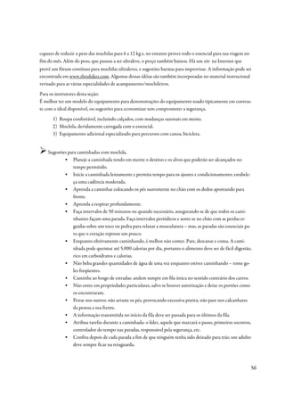 capazes de reduzir o peso das mochilas para 6 a 12 kg e, no entanto prover todo o essencial para sua viagem no
fim do mês. Além do peso, que passou a ser ultraleve, o preço também baixou. Há um site na Internet que
provê um fórum contínuo para mochilas ultraleves, e sugestões baratas para improvisar. A informação pode ser
encontrada em www.thruhiker.com. Algumas dessas idéias são também incorporadas no material instrucional
revisado para as várias especialidades de acampamento/mochileiros.
Para os instrutores desta seção:
É melhor ter um modelo do equipamento para demonstrações do equipamento usado tipicamente em contras-
te com o ideal disponível, ou sugestões para economizar sem comprometer a segurança.
      1) Roupa confortável, incluindo calçados, com mudanças sazonais em mente.
      2) Mochila, devidamente carregada com o essencial.
      3) Equipamento adicional especializado para percursos com canoa, bicicleta.


    Sugestões para caminhadas com mochila.
            ▪ Planeje a caminhada tendo em mente o destino e os alvos que poderão ser alcançados no
                 tempo permitido.
            ▪ Inicie a caminhada lentamente e permita tempo para os ajustes e condicionamento; estabele-
                 ça uma cadência moderada.
            ▪ Aprenda a caminhar colocando os pés suavemente no chão com os dedos apontando para
                 frente.
            ▪ Aprenda a respirar profundamente.
            ▪ Faça intervalos de 50 minutos ou quando necessário, assegurando-se de que todos os cami-
                 nhantes façam uma parada. Faça intervalos periódicos e sente-se no chão com as perdas er-
                 guidas sobre um toco ou pedra para relaxar a musculatura – mas, as paradas são essenciais pa-
                 ra que o coração repouse um pouco.
            ▪ Enquanto efetivamente caminhando, é melhor não comer. Pare, descanse e coma. A cami-
                 nhada pode queimar até 5.000 calorias por dia, portanto o alimento deve ser de fácil digestão,
                 rico em carboidratos e calorias.
            ▪ Não beba grandes quantidades de água de uma vez enquanto estiver caminhando – tome go-
                 les freqüentes.
            ▪ Caminhe ao longo de estradas: andem sempre em fila única no sentido contrário dos carros.
            ▪ Não entre em propriedades particulares, salvo se houver autorização e deixe os portões como
                 os encontraram.
            ▪ Pense nos outros: não arraste os pés, provocando excessiva poeira; não pare nos calcanhares
                 da pessoa a sua frente.
            ▪ A informação transmitida no início da fila deve ser passada para os últimos da fila.
            ▪ Atribua tarefas durante a caminhada: o líder, aquele que marcará o passo, primeiros socorros,
                 controlador do tempo nas paradas, responsável pela segurança, etc.
            ▪ Confira depois de cada parada a fim de que ninguém tenha sido deixado para trás; um adulto
                 deve sempre ficar na retaguarda.



                                                                                                                 56
 