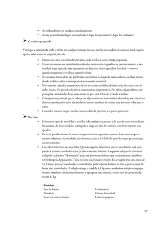 ▪    As bolhas devem ser cuidadas imediatamente.
            ▪    Avalie a caminhada depois de concluída. O que foi aprendido? O que foi realizado?

    Vestuário apropriado

Visto que a caminhada pode ser feita em qualquer estação do ano, não há necessidade de cancelar uma viagem;
apenas saber como se preparar para ela.
            ▪    Mesmo no calor, em altitudes elevadas, pode ser frio à noite; esteja preparado.
            ▪    Um erro comum nas caminhadas realizadas no inverno é agasalhar-se excessivamente; a pes-
                 soa deve estar aquecida sem transpirar em demasia; vários agasalhos é o ideal – remover
                 quando esquentar e recolocar quando esfriar.
            ▪    No inverno, meias de lã são preferidas; use mitene no lugar de luvas, cubra as orelhas, depen-
                 dendo do frio; cobrir o rosto poderá ser também desejável.
            ▪    Não permita calçados impróprios; não se deve usar sandálias de tiras, solas de couro, ou cal-
                 çados novos. No período de chuva, usar material impermeável. No calor, calçados leves, pró-
                 prios para caminhadas. Usar duas meias irá prevenir a fricção levando a bolhas.
            ▪    É obrigatório proteção para a cabeça em algumas áreas e essencial em altitudes para reduzir os
                 danos causados pelos raios ultravioletas; muitos também deveriam usar protetor solar para o
                 nariz.
            ▪    Caminhar na neve requer óculos escuros a fim de prevenir a cegueira pela neve.

    Mochilas
           ▪     Há muitos tipos de mochilas; a escolha é de preferência pessoal e de acordo com as condições
                 financeiras. As boas mochilas carregarão a carga no alto dos ombros com bom suporte nos
                 quadris.
            ▪    Os itens pesados devem ficar nos compartimentos superiores, os mais leves nos comparti-
                 mentos inferiores. As mochilas não devem exceder a 15-20% do peso do corpo para crianças
                 em crescimento.
            ▪    Lista de conferência das mochilas: Quando alguém determina que ser mochileiro será uma
                 paixão é aí onde a verdadeira arte (e divertimento) iniciam. A seguinte relação foi desenvol-
                 vida pelo codinome “H-monster”, para um jovem mochileiro que recentemente caminhou
                 3.500 km pela Appalachina Trail, no leste dos Estados Unidos. Essa viagem leva uma meia de
                 5 a 6 meses para ser concluída e o caminhante pode esperar destruir de três a quatro pares de
                 botas para caminhadas. A relação atinge o total de 6,3 kg com a cuidadosa seleção de equipa-
                 mentos ultraleves. Incluindo alimento e água para uma semana, o peso será de aproximada-
                 mente 11 kg.

                  Essenciais:
                  Essenciais
                  Saco de dormir.                                Combustível.
                  Almofada.                                      Câmara descartável.
                  2 pares de meias e lençóis.                    Lanterna pequena.




                                                                                                              57
 