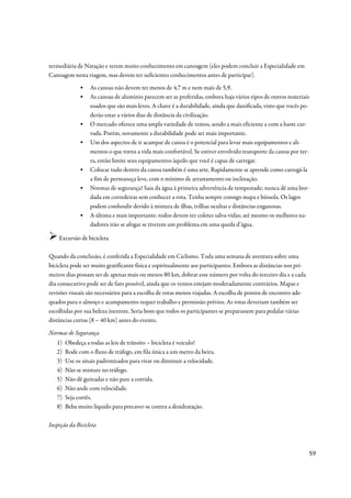 termediária de Natação e terem muito conhecimento em canoagem (eles podem concluir a Especialidade em
Canoagem nesta viagem, mas devem ter suficientes conhecimentos antes de participar).
              ▪   As canoas não devem ter menos de 4,7 m e nem mais de 5,9.
              ▪   As canoas de alumínio parecem ser as preferidas, embora haja vários tipos de outros materiais
                  usados que são mais leves. A chave é a durabilidade, ainda que danificada, visto que vocês po-
                  derão estar a vários dias de distância da civilização.
              ▪   O mercado oferece uma ampla variedade de remos, sendo a mais eficiente a com a haste cur-
                  vada. Porém, novamente a durabilidade pode ser mais importante.
              ▪   Um dos aspectos de ir acampar de canoa é o potencial para levar mais equipamentos e ali-
                  mentos o que torna a vida mais confortável. Se estiver envolvido transporte da canoa por ter-
                  ra, então limite seus equipamentos àquilo que você é capaz de carregar.
              ▪   Colocar tudo dentro da canoa também é uma arte. Rapidamente se aprende como carregá-la
                  a fim de permaneça leve, com o mínimo de arrastamento ou inclinação.
              ▪   Normas de segurança! Saia da água à primeira advertência de tempestade; nunca dê uma bor-
                  dada em corredeiras sem conhecer a rota. Tenha sempre consigo mapa e bússola. Os lagos
                  podem confundir devido à mistura de ilhas, trilhas ocultas e distâncias enganosas.
              ▪   A última e mais importante: todos devem ter coletes salva-vidas; até mesmo os melhores na-
                  dadores irão se afogar se tiverem um problema em uma queda d’água.

    Excursão de bicicleta

Quando da conclusão, é conferida a Especialidade em Ciclismo. Toda uma semana de aventura sobre uma
bicicleta pode ser muito gratificante física e espiritualmente aos participantes. Embora as distâncias nos pri-
meiros dias possam ser de apenas mais ou menos 80 km, dobrar esse número por volta do terceiro dia e a cada
dia consecutivo pode ser de fato possível, ainda que os ventos estejam moderadamente contrários. Mapas e
revisões visuais são necessários para a escolha de rotas menos viajadas. A escolha de pontos de encontro ade-
quados para o almoço e acampamento requer trabalho e permissão prévios. As rotas deveriam também ser
escolhidas por sua beleza inerente. Seria bom que todos os participantes se preparassem para pedalar várias
distâncias curtas (8 – 40 km) antes do evento.

Normas de Segurança
   1)   Obedeça a todas as leis de trânsito – bicicleta é veículo!
   2)   Rode com o fluxo de tráfego, em fila única a um metro da beira.
   3)   Use os sinais padronizados para virar ou diminuir a velocidade.
   4)   Não se misture no tráfego.
   5)   Não dê guinadas e não pare a corrida.
   6)   Não ande com velocidade.
   7)   Seja cortês.
   8)   Beba muito líquido para precaver-se contra a desidratação.

Inspeção da Bicicleta



                                                                                                                  59
 