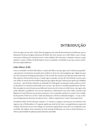 INTRODUÇÃO
Você tem agora em suas mãos a Parte Dois do programa mais atual de desenvolvimento da liderança, para os
Ministérios de Jovens da Igreja Adventista do Sétimo Dia. Este conceito usa o Líder Máster como o funda-
mento para a liderança do ministério jovem e então estabelece dois níveis para a educação contínua os quais
ajudarão a manter os líderes de Desbravadores atentos, atualizados e focalizados no por que estamos envolvi-
dos neste empreendimento.

Líder Máster (LM)
Uma vez concluído o nível de Líder Máster, a maioria dos líderes sente que agora estão “realmente preparados”
e que possuem as ferramentas necessárias para conduzir os jovens nos vários programas que a Igreja tem para
eles. Esse sentimento de adequação dura pouco. Cedo ou tarde eles começam a perceber que estão sendo come-
tidos equívocos desnecessários; de que o mundo segue avançando, mas que eles estão ficando um pouco para
trás. Ainda, em muitas áreas do mundo há agora leis que exigem educação contínua para aqueles que trabalham
com jovens – quer de forma voluntária ou assalariada. De modo geral, essa educação contínua pode ser na for-
ma de palestras ou seminários relacionados com os jovens e que devem ser assistidos periodicamente. Há tam-
bém um grupo crescente de pessoas que dedicaram muitos anos de serviço nos clubes locais e que agora estão
sendo solicitados a partilharem esses anos de experiência e conhecimento com outros clubes, atuando como
Regionais. É muito fácil para essas pessoas começarem a viver no passado e perderem o contato com as realida-
des do presente. Perder esse contato é ainda mais fácil para os obreiros assalariados da Igreja – ou seja, os dire-
tores do departamento de jovens, em todos os níveis – desde os campos locais / uniões à Associação Geral.
O propósito desde nível de educação contínua é: 1) continuar a equipar as pessoas para um ministério mais
vigoroso com os Desbravadores e 2) capacitar aqueles que estão fora do ritmo a acompanharemos os passos da
evolução. Novamente, há um novo enfoque no crescimento espiritual que nunca deve ser considerado como
concluído. Há também vários seminários de nível avançado da liderança com vistas ao desenvolvimento e a
oferecer oportunidades de aplicação prática das lições aprendidas.




                                                                                                                  6
 