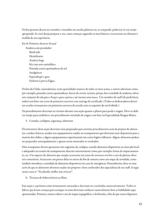 Os kits pessoais devem ser reunidos e mantidos em sacolas plásticas ou, se comprado, poderá já vir em estojo
apropriado. Se você deseja preparar o seu, como começar seguindo os itens básicos e acrescentar ou eliminar à
medida de sua experiência.

Kit de Primeiros Socorros Pessoal
   Atadura com prendedor
      Band-aids
      Desinfetante
      Atadura larga
      Kit com soro antiofídico
      Pomada contra queimaduras do sol
      Analgésicos
      Esparadrapo e gaze
      Fósforos à prova d’água.

Os kits do Clube, naturalmente, terão quantidades maiores de todos os itens acima, e outros adicionais como,
por exemplo, pomadas contra queimaduras, barras de carvão, tesoura, pinças, boa variedade de ataduras, talvez
um conjunto de tala para o braço e para a perna e até mesmo uma maca. Um membro do staff (de preferência
todos) terá feito um curso de primeiros socorros com outorga de certificado. (Todos os desbravadores deveri-
am receber treinamento em primeiros socorros de acordo com os requisito do nível obtido.)
Os procedimentos deveriam ser revistos durante essa seção quanto a planos para perda e resgate. Deve-se dedi-
car tempo para estabelecer um procedimento simulado de resgate com base na Especialidade Resgate Básico.
   5. Cozinha, cardápios, segurança, alimentos

Os instrutores dessa seção deveriam estar preparados para mostrar procedimentos reais de preparo de alimen-
tos: cozidos, frituras, assados nos equipamentos usados no acampamento que deveriam estar disponíveis para a
maioria dos clubes, e alguns equipamentos experimentais tais como fogões refletores. Alguns alimentos podem
ser preparados antecipadamente e apenas serem mostrados os resultados.
Oito acampantes devem apresentar oito sugestões de cardápio, usando alimentos disponíveis no mercado local
e adequados ao cenário do acampamento descrito anteriormente como, por exemplo, forma de empacotamen-
to, etc. Um aspecto do alimento que sempre acrescenta um senso de aventura envolve o uso de plantas silves-
tres comestíveis. Acrescente um pouco delas no menu do fim de semana como um toque de novidade, como
também introduza a variedade de alimentos disponíveis em caso de emergência. Naturalmente, deve-se estar
certo de que os alimentos silvestres usados são próprios e bem conhecidos dos especialistas de seu staff. A regra
nestes casos é: “Na dúvida, melhor não arriscar”.

   6. Técnicas de Sobrevivência na Mata

Esta seção e a próximo estão intimamente associadas e deveriam ser concluídas consecutivamente. Todos os
líderes que levam crianças para acampar na mata deveriam conhecer razoavelmente bem as habilidades aqui
apresentadas. Primeiro, iremos cobrir o uso de mapas topográficos e da bússola, a fim de que nunca fiquemos


                                                                                                                    62
 