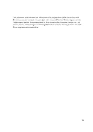 Cada participante recebe um cartão com um conjunto de três direções/orientações. Cada cartão inicia em
determinado marcador numerado e finda em algum outro marcador. O instrutor deverá averiguar a exatidão.
Os participantes deveriam fazer várias tentativas até alcançarem a exatidão. Lembre que visto que este é um
percurso pequeno, um erro de alguns centímetros poderá traduzir-se em erros maiores (até mesmo ficar perdi-
do) em um percurso atravessando a área.




                                                                                                              65
 