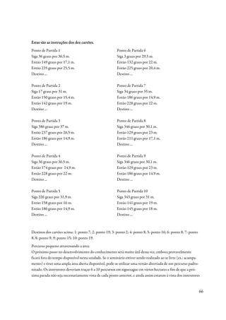 Estas são as instruções dos dez cartões.
Ponto de Partida 1                                      Ponto de Partida 6
Siga 36 graus por 36,5 m.                               Siga 3 graus por 29,5 m.
Então 149 graus por 17,1 m.                             Então 132 graus por 22 m.
Então 235 graus por 25,5 m.                             Então 225 graus por 20,4 m.
Destino ...                                             Destino ...

Ponto de Partida 2                                      Ponto de Partida 7
Siga 17 graus por 31 m.                                 Siga 34 graus por 35 m.
Então 150 graus por 15,4 m.                             Então 186 graus por 14,9 m.
Então 142 graus por 19 m.                               Então 228 graus por 22 m.
Destino ...                                             Destino ...

Ponto de Partida 3                                      Ponto de Partida 8
Siga 386 graus por 37 m.                                Siga 346 graus por 30,1 m.
Então 237 graus por 26,5 m.                             Então 129 graus por 23 m.
Então 186 graus por 14,9 m.                             Então 211 graus por 17,1 m.
Destino ...                                             Destino ...

Ponto de Partida 4                                      Ponto de Partida 9
Siga 36 graus por 36,5 m.                               Siga 346 graus por 30,1 m.
Então 174 graus por 14,9 m.                             Então 129 graus por 23 m.
Então 228 graus por 22 m.                               Então 186 graus por 14.9 m.
Destino ...                                             Destino ...

Ponto de Partida 5                                      Ponto de Partida 10
Siga 226 graus por 31,9 m.                              Siga 343 graus por 31 m.
Então 158 graus por 16 m.                               Então 141 graus por 19 m.
Então 186 graus por 14,9 m.                             Então 145 graus por 18 m.
Destino ...                                             Destino ...



Destinos dos cartões acima: 1: ponto 7; 2: ponto 19; 3: ponto 2; 4: ponto 8; 5: ponto 16; 6: ponto 8; 7: ponto
8; 8: ponto 9; 9: ponto 15; 10: ponto 19.
Percurso pequeno atravessando a área:
O próximo passo no desenvolvimento do conhecimento será muito útil dessa vez, embora provavelmente
ficará fora do tempo disponível nesta unidade. Se o seminário estiver sendo realizado ao ar livre (ex.: acampa-
mento) e tiver uma ampla área aberta disponível, pode-se utilizar uma versão abreviada de um percurso padro-
nizado. Os instrutores deveriam traçar 6 a 10 percursos em ziguezague em vários hectares a fim de que a pró-
xima parada não seja necessariamente vista de cada ponto anterior, e ainda assim estarem à vista dos instrutores


                                                                                                                 66
 