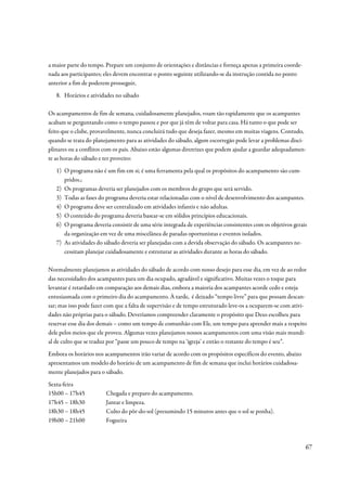 a maior parte do tempo. Prepare um conjunto de orientações e distâncias e forneça apenas a primeira coorde-
nada aos participantes; eles devem encontrar o ponto seguinte utilizando-se da instrução contida no ponto
anterior a fim de poderem prosseguir,
   8. Horários e atividades no sábado

Os acampamentos de fim de semana, cuidadosamente planejados, voam tão rapidamente que os acampantes
acabam se perguntando como o tempo passou e por que já têm de voltar para casa. Há tanto o que pode ser
feito que o clube, provavelmente, nunca concluirá tudo que deseja fazer, mesmo em muitas viagens. Contudo,
quando se trata do planejamento para as atividades do sábado, algum escorregão pode levar a problemas disci-
plinares ou a conflitos com os pais. Abaixo estão algumas diretrizes que podem ajudar a guardar adequadamen-
te as horas do sábado e ter proveito:
   1) O programa não é um fim em si; é uma ferramenta pela qual os propósitos do acampamento são cum-
      pridos.;
   2) Os programas deveria ser planejados com os membros do grupo que será servido.
   3) Todas as fases do programa deveria estar relacionadas com o nível de desenvolvimento dos acampantes.
   4) O programa deve ser centralizado em atividades infantis e não adultas.
   5) O conteúdo do programa deveria basear-se em sólidos princípios educacionais.
   6) O programa deveria consistir de uma série integrada de experiências consistentes com os objetivos gerais
      da organização em vez de uma miscelânea de paradas oportunistas e eventos isolados.
   7) As atividades do sábado deveria ser planejadas com a devida observação do sábado. Os acampantes ne-
      cessitam planejar cuidadosamente e estruturar as atividades durante as horas do sábado.

Normalmente planejamos as atividades do sábado de acordo com nosso desejo para esse dia, em vez de ao redor
das necessidades dos acampantes para um dia ocupado, agradável e significativo. Muitas vezes o toque para
levantar é retardado em comparação aos demais dias, embora a maioria dos acampantes acorde cedo e esteja
entusiasmada com o primeiro dia do acampamento. À tarde, é deixado “tempo livre” para que possam descan-
sar; mas isso pode fazer com que a falta de supervisão e de tempo estruturado leve-os a ocuparem-se com ativi-
dades não próprias para o sábado. Deveríamos compreender claramente o propósito que Deus escolheu para
reservar esse dia dos demais – como um tempo de comunhão com Ele, um tempo para aprender mais a respeito
dele pelos meios que ele proveu. Algumas vezes planejamos nossos acampamentos com uma visão mais mundi-
al de culto que se traduz por “passe um pouco de tempo na ‘igreja’ e então o restante do tempo é seu”.
Embora os horários nos acampamentos irão variar de acordo com os propósitos específicos do evento, abaixo
apresentamos um modelo do horário de um acampamento de fim de semana que inclui horários cuidadosa-
mente planejados para o sábado.
Sexta-feira
15h00 – 17h45           Chegada e preparo do acampamento.
17h45 – 18h30           Jantar e limpeza.
18h30 – 18h45           Culto do pôr-do-sol (presumindo 15 minutos antes que o sol se ponha).
19h00 – 21h00           Fogueira



                                                                                                              67
 