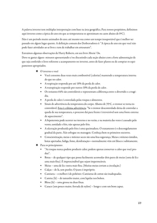 A palavra inverno tem múltiplas interpretação com base na área geográfica. Para nossos propósitos, definimos
aqui inverno como a época do ano em que as temperaturas se aproximam ou caem abaixo de 0ºC).
Não é um período muito animador do ano; até mesmo soa como um tempo insuportável que é melhor ser
passado em algum lugar quente. A definição comum dos Desbravadores é: “A época do ano em que você não
pode fazer atividades ao ar livre e tem de trabalhar em artesanato”.

Extraímos algumas observações de Harry Roberts, em seu livro Movin’ On.
Deve-se gastar alguns minutos apresentando e/ou discutindo cada seção abaixo com a forte admoestação de
que seja conferido o livro referente a acampamento no inverno, antes de fazer planos ou de comprar os equi-
pamentos apropriados.
                 O inverno e você
                 ▪ Você consome duas vezes mais combustível (calorias) mantendo a temperatura interna
                     do que no calor.
                 ▪ A respiração responde por até 18% da perda de calor.
                 ▪ A transpiração responde por outros 18% da perda de calor.
                 ▪ Os restantes 64% são controláveis e representam a diferença entre o divertido e a tragé-
                     dia.
                 ▪ A perda de calor é controlada pelas roupas e alimentos.
                 ▪ Sinais de advertência da temperatura do corpo: Abaixo de 35ºC, o tremor se torna in-
                     controlável. Esta é a última advertência. “Se o tremor descontrolado deixa de controlar a
                     queda de sua temperatura, o processo daí para frente é irreversível sem uma fonte externa
                     de aquecimento”.
                 ▪ A hipotermia pode ocorrer no inverno e no verão, e na maioria das vezes é causado pelo
                     vento, umidade e frio, não apenas pelo frio.
                 ▪ A ulceração produzida pelo frio é uma queimadura. O tratamento é o descongelamento
                     gradual da parte. Não esfregue ou massageie. Conheça bem os primeiros socorros.
                 ▪   Conscientização, meias e mitenes secos são uma boa segurança. Meias e mitenes úmidos,
                     botas apertadas, fadiga, fome, desidratação—normalmente vêm em bloco e subitamente.
                 Para os principiantes
                 ▪ “As roupas nunca podem produzir calor; podem apenas conservar o calor que você pro-
                     duz”.
                 ▪ Botas – de qualquer tipo que possa facilmente acomodar dois pares de meias (uma de lã e
                     uma mais fina). É imprescindível que sejam impermeáveis.
                 ▪ Meias – uma de lã e outra mais fina. (Muitas meias cortam a circulação.)
                 ▪ Calças – de lã, sem punho. O jeans é impróprio.
                 ▪ Camiseta – o melhor é de poliéster. Camisetas de cotton são inadequadas.
                 ▪   Camisa (lã) – de tamanho maior, com lapelas nos bolsos.
                 ▪   Blusa (lã) – uma grossa ou duas finas.
                 ▪   Casaco (um pouco maior, forrada de nylon) – longo e com um bom capuz.




                                                                                                               69
 
