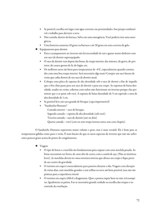 ▪  Se possível, escolha um lugar com água corrente nas proximidades. Isso poupa combustí-
                    vel e trabalho para derreter a neve.
                 ▪ Não cozinhe dentro da barraca. Salvo em uma emergência. Você poderá criar uma emer-
                    gência.
                 ▪ Uma lanterna aumenta 10 graus na barraca e até 30 graus em uma caverna de gelo.
                 Equipamento para dormir
                 ▪ Para o acampamento no inverno não há necessidade de sair e gastar muito dinheiro com
                    um saco de dormir superequipado.
                 ▪ O saco de dormir vem depois das botas, da roupa interior, das mitenes, do gorro, do pro-
                    tetor, do casaco grosso de lã, do fogão, etc.
                 ▪ Os melhores sacos são bons para temperaturas de -4ºC, especialmente quando comina-
                    dos com uma boa roupa interior. Será necessário algo mais? Compre um saco barato de
                    verão que caiba dentro de seu saco de dormir atual.
                 ▪ Coloque uma placa de espuma de alta densidade sob o saco de dormir a fim de impedir
                    que o frio chão passe para seu saco de dormir e para seu corpo. As espumas de baixa den-
                    sidade, usadas no verão, cobertas com nylon não funcionam no inverno porque elas per-
                    mitem que o ar passe sob você. A espuma de baixa densidade de 5 cm equivale a uma de
                    alta densidade de 1 cm.
                 ▪ Se possível leve um saco grande de bivaque (capa impermeável)
                 ▪ “Sanduíche Humano”
                        Camada exterior – saco de bivaque.
                        Segunda camada – espuma de alta densidade (sob você).
                        Terceira camada – saco de dormir (um ou dois)
                        Quarta camada – você (com ou sem roupa interna extra, mas com chapéu).

            O Sanduíche Humano representa maior volume e peso, mas é mais versátil. Ele é bom para as
temperaturas gélidas como para o verão. É mais barato do que os sacos especiais de inverno que não são sufici-
entes poucos graus acima do ponto de congelamento.

                 Viagem
                 ▪ O tipo de botas e a mochila são fundamentais para esquiar com uma mochila pesada. As
                     botas necessitam ser fortes, de cano alto de couro, com a canela de aço. (Não as sintéticas
                     leves). As mochilas devem ter uma estrutura interna que abrace seu corpo e fique perto
                     de seu centro de gravidade.
                 ▪ O turismo em esqui é essencialmente para passeios durante o dia. Viagens com duração
                     de vários dias, com mochilas grandes e sem trilhas na neve são bem possível, mas não são
                     práticas para a experiência inicial.
                 ▪ O turismo em esqui é difícil e desgastante. Quer a pessoa esquie bem ou não, irá transpi-
                     rar. Igualmente os patins. Faz-se necessário grande cuidado na escolha das roupas e no
                     controle da ventilação.




                                                                                                                   72
 