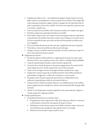 ▪  Calçados para andar na neve – não simplesmente qualquer calçado. Avalie suas necessi-
   dades, interesses e principalmente o terreno no qual estará envolvido. Talvez alugue dife-
   rentes estilos para as primeiras viagens. Estude as vantagens dos três tipos básicos de cal-
   çados (campo aberto, diversos fins, subida). Você ficará mais tempo fora e apreciará mais
   se encontrar o calçado certo.
▪ Caso você já possua uma mochila e talvez uma para uso diário, não compre outra agora.
▪ Seria bom comprar uma capa impermeável para sua mochila.
▪ Feche todos os zíperes, pois a neve sempre encontra uma pequena abertura, especialmen-
   te quando dentro da mochila estão meias e mitenes secas. Coloque uma corrente ou tira
   de couro no puxador do zíper, pois serão mais fáceis de abrir quando seus dedos estive-
   rem congelados.
▪ Um ou mais bolsos destacáveis são úteis visto que o equipamento de inverno é grande.
▪ Vede todas as costuras da mochila com silicone à prova de água.
▪ Assegure-se de que a mochila se ajuste bem quando você estiver usando mais roupa. O a-
   juste é mais importante do que o aspecto.
Organização da excursão
▪ No que diz respeito ao desbravadorismo, a organização da excursão não requer muita
   discussão. Porém, coisas estranhas ocorrem entre o ideal e a realidade. Responsabilidade.
▪ A ação de cada participante fortalece ou põe em perito o grupo todo.
▪ A excursão deve consistir de quatro ou mais pessoas, nunca menos. No caso de um feri-
   mento, alguém fica com o ferido enquanto dois saem em busca de ajuda.
▪ Todas as rotas em lugares remotos são perigosas devido à camada de neve e água.
▪ O grupo deve avançar no passo de seu membro mais lento. Há um líder nominal (res-
   ponsável pelas emergências), e o líder real é o mais lento e o mais cansado.
▪ Em grupos maiores de quatro, grupos de quatro devem ser independentes, auto-
   suficientes e preparados para cuidar de um membro ferido, etc.
▪ Cada pessoa deve cuidar de seu próprio alimento e necessidades pessoais como também
   possuir equipamento para emergências, conforme determinado pelo líder do grupo (líder
   nominal).
▪ Atenção. Se você deseja passar momentos agradáveis, tome a precaução de ter alguns ex-
    tras que assegurarão a segurança também.
Pratique paulatinamente
▪ Caminhada de duas horas em um dia frio e bom.
         O equipamento usual: roupa interior, calças de lã, calças para enfrentar o vento, mei-
         as de lã, polainas, camisa de lã, casaco grosso de lá, gorro, mitenes.
         Mochila para um dia: mitenes e gorros extras, fósforos, bússola e mapa, canivete, pa-
         cote de alimento para emergência, colete, garrafa térmica ou com água.
         Óculos de sol em um bolso e açúcar-cande no outro.




                                                                                              73
 