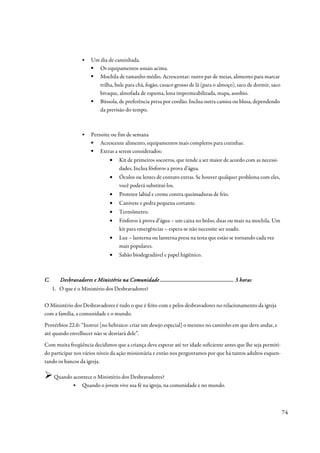 ▪    Um dia de caminhada.
                          Os equipamentos usuais acima.
                          Mochila de tamanho médio. Acrescentar: outro par de meias, alimento para marcar
                          trilha, bule para chá, fogão, casaco grosso de lã (para o almoço), saco de dormir, saco
                          bivaque, almofada de espuma, lona impermeabilizada, mapa, assobio.
                          Bússola, de preferência presa por cordão. Inclua outra camisa ou blusa, dependendo
                          da previsão do tempo.



                   ▪    Pernoite ou fim de semana
                            Acrescente alimento, equipamentos mais completos para cozinhar.
                            Extras a serem considerados:
                                 •    Kit de primeiros socorros, que tende a ser maior de acordo com as necessi-
                                      dades. Inclua fósforos a prova d’água.
                                 •    Óculos ou lentes de contato extras. Se houver qualquer problema com eles,
                                      você poderá substituí-los.
                                 •    Protetor labial e creme contra queimaduras de frio.
                                 •    Canivete e pedra pequena cortante.
                                 •    Termômetro.
                                 •    Fósforos à prova d’água – um caixa no bolso, duas ou mais na mochila. Um
                                      kit para emergências – espera-se não necessite ser usado.
                                 •    Luz – lanterna ou lanterna presa na testa que estão se tornando cada vez
                                      mais populares.
                                 •    Sabão biodegradável e papel higiênico.



C.                                               ...................................................
        Desbravadores e Ministério na Comunidade ................................................... 3 horas
     1. O que é o Ministério dos Desbravadores?

O Ministério dos Desbravadores é tudo o que é feito com e pelos desbravadores no relacionamento da igreja
com a família, a comunidade e o mundo.
Provérbios 22:6: “Instrui [no hebraico: criar um desejo especial] o menino no caminho em que deve andar, e
até quando envelhecer não se desviará dele”.
Com muita freqüência decidimos que a criança deve esperar até ter idade suficiente antes que lhe seja permiti-
do participar nos vários níveis da ação missionária e então nos perguntamos por que há tantos adultos esquen-
tando os bancos da igreja.

     Quando acontece o Ministério dos Desbravadores?
           ▪ Quando o jovem vive sua fé na igreja, na comunidade e no mundo.



                                                                                                                    74
 