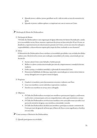 ▪   Quando jovens e adultos, juntos, partilham sua fé e vida em todas as áreas do ministério da
              igreja.
          ▪   Quando os jovens e adultos apóiam e se importam uns com os outros em Cristo.




Declaração de Missão dos Desbravadores

1) Declaração de Missão:
   “O Clube dos Desbravadores é uma organização da Igreja Adventista do Sétimo Dia dedicado a satisfa-
   zer as necessidades sociais, físicas, mentais e espirituais dos jovens na faixa etária dos 10 aos 16 anos, ao
   desafiá-los a experimentarem um relacionamento pessoal com Cristo, a terem um senso de realização e
   responsabilidade e a desenvolverem respeito pela criação de Deus, incluindo os seres humanos”.
2) Alvos:
   O Ministérios dos Desbravadores busca satisfazer as necessidades percebidas e não reveladas dos desbra-
   vadores com o fim de levá-los a terem auto-realização, maturidade na fé cristão, caracterizada por sua
   decisão de:
          ▪   Aceitar a Jesus Cristo como Salvador e Senhor pessoal.
          ▪   Refletir os valores cristãos interiorizados por meio de comportamento e tomada de decisão
              maduros.
          ▪   Exibir a justiça, a verdadeira santidade e a plenitude da estatura de Cristo.
          ▪   Demonstrar habilidades de liderança capacitada e autorizada para se tornar sócios totais no
              serviço abnegado ativo em apoio à missão da Igreja.

3) Propósito:
        ▪ Conduzir os membros a um relacionamento crescente e redentor com Deus.
          ▪   Levar seus membros a serem indivíduos responsáveis e maduros.
          ▪   Envolver seus membros no serviço ativo e abnegado.


4) Objetivos:
        ▪ O Clube dos Desbravadores encorajará seus membros a pertencerem à igreja, a confessarem
              sua fé cristã e a tomarem parte ativa no companheirismo, culto, ação missionária e serviço.
        ▪ O Clube dos Desbravadores envolverá seus membros como associados totais em todos os as-
              pectos do ministério da igreja a seus membros, comunidade e mundo.
        ▪ O Clube dos Desbravadores desafiará seus membros a participar na missão e ministério de
              Cristo por meio da igreja de tal forma que a Palavra de Deus se torne significativa e frutífera
              em suas vidas.

Como acontece o Ministério dos Desbravadores

1) Quando participamos nas atividades


                                                                                                                   75
 