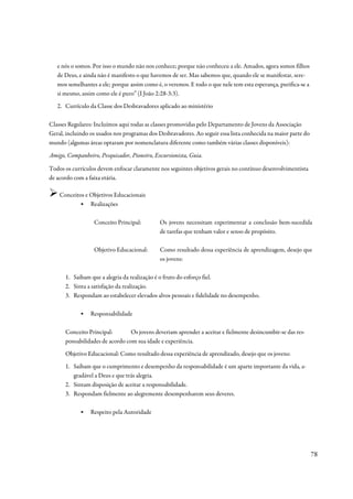 e nós o somos. Por isso o mundo não nos conhece; porque não conheceu a ele. Amados, agora somos filhos
   de Deus, e ainda não é manifesto o que havemos de ser. Mas sabemos que, quando ele se manifestar, sere-
   mos semelhantes a ele; porque assim como é, o veremos. E todo o que nele tem esta esperança, purifica-se a
   si mesmo, assim como ele é puro” (I João 2:28-3:3).
   2. Currículo da Classe dos Desbravadores aplicado ao ministério

Classes Regulares: Incluímos aqui todas as classes promovidas pelo Departamento de Jovens da Associação
Geral, incluindo os usados nos programas dos Desbravadores. Ao seguir essa lista conhecida na maior parte do
mundo (algumas áreas optaram por nomenclatura diferente como também várias classes disponíveis):

Amigo, Companheiro, Pesquisador, Pioneiro, Excursionista, Guia.

Todos os currículos devem enfocar claramente nos seguintes objetivos gerais no contínuo desenvolvimentista
de acordo com a faixa etária.

    Conceitos e Objetivos Educacionais
           ▪ Realizações

                  Conceito Principal:         Os jovens necessitam experimentar a conclusão bem-sucedida
                                              de tarefas que tenham valor e senso de propósito.

                  Objetivo Educacional:       Como resultado dessa experiência de aprendizagem, desejo que
                                              os jovens:

      1. Saibam que a alegria da realização é o fruto do esforço fiel.
      2. Sinta a satisfação da realização.
      3. Respondam ao estabelecer elevados alvos pessoais e fidelidade no desempenho.

            ▪    Responsabilidade

      Conceito Principal:        Os jovens deveriam aprender a aceitar e fielmente desincumbir-se das res-
      ponsabilidades de acordo com sua idade e experiência.
      Objetivo Educacional: Como resultado dessa experiência de aprendizado, desejo que os jovens:
      1. Saibam que o cumprimento e desempenho da responsabilidade é um aparte importante da vida, a-
         gradável a Deus e que trás alegria.
      2. Sintam disposição de aceitar a responsabilidade.
      3. Respondam fielmente ao alegremente desempenharem seus deveres.

            ▪    Respeito pela Autoridade




                                                                                                                78
 