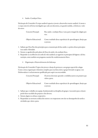 ▪   Saúde e Condição Física

Declaração do Conteúdo: O corpo saudável capacita o jovem a desenvolver mente saudável. A mente e
o corpo estão de tal forma interligados que cada um determina, em grande medida, a eficiência e valor
do outro.
           Conceito Principal:         Boa saúde e condição física é uma parte integral da religião prá-
                                       tica.

           Objetivo Educacional:       Como resultado dessa experiência de aprendizagem, desejo que
                                       os jovens:

1. Saibam que Deus lhes deu princípios para a manutenção da boa saúde; e a prática desses princípios
   traz saúde e felicidade.
2. Sintam-se agradecidos pelo plano de Deus da saúde e da condição física.
3. Responder ao escolherem um estilo de vida saudável; ao seguirem os princípios da higiene e da boa
   nutrição; como também um programa razoável de condicionamento físico.

      ▪   Organização e Desenvolvimento da Liderança

Declaração do Conteúdo: É típico dos jovens o desejo de pertencer a um grupo especial de colegas.
Como a única organização voluntária completa para sua faixa etária o grupo formado na igreja e nos
Desbravadores é exclusivamente qualificado para suprir essa necessidade.
           Conceito Principal:         Os jovens deveriam aprender a trabalhar juntos em projetos que
                                       valem a pena.

           Objetivo Educacional:       Como resultado dessa experiência de aprendizagem, desejo que
                                       os jovens:

1. Saibam que o trabalho em equipe, fundamentado na disciplina do grupo, é necessário para o desem-
   penho bem-sucedido dos projetos e dos deveres.
2. Sintam alegria no esforço cooperativo.
3. Respondam ao ouvirem as idéias dos outros e ao cooperarem com eles no desempenho de tarefas e
   atividades que valem a pena.




                                                                                                        81
 
