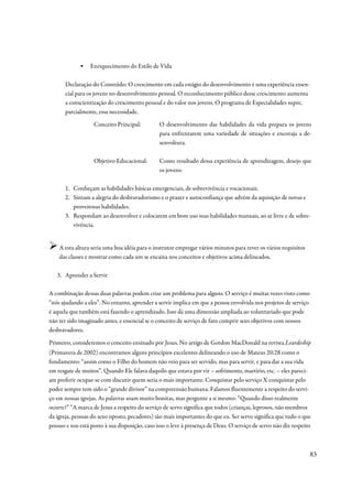 ▪    Enriquecimento do Estilo de Vida

       Declaração do Conteúdo: O crescimento em cada estágio do desenvolvimento é uma experiência essen-
       cial para os jovens no desenvolvimento pessoal. O reconhecimento público desse crescimento aumenta
       a conscientização do crescimento pessoal e do valor nos jovens. O programa de Especialidades supre,
       parcialmente, essa necessidade.
                   Conceito Principal:          O desenvolvimento das habilidades da vida prepara os jovens
                                                para enfrentarem uma variedade de situações e encoraja a de-
                                                senvoltura.

                   Objetivo Educacional:        Como resultado dessa experiência de aprendizagem, desejo que
                                                os jovens:

       1. Conheçam as habilidades básicas emergenciais, de sobrevivência e vocacionais.
       2. Sintam a alegria do desbravadorismo e o prazer e autoconfiança que advém da aquisição de novas e
          proveitosas habilidades.
       3. Respondam ao desenvolver e colocarem em bom uso suas habilidades manuais, ao ar livre e de sobre-
          vivência.


    A esta altura seria uma boa idéia para o instrutor empregar vários minutos para rever os vários requisitos
    das classes e mostrar como cada um se encaixa nos conceitos e objetivos acima delineados.

   3. Aprender a Servir

A combinação dessas duas palavras podem criar um problema para alguns. O serviço é muitas vezes visto como
“nós ajudando a eles”. No entanto, aprender a servir implica em que a pessoa envolvida nos projetos de serviço
é aquela que também está fazendo o aprendizado. Isso dá uma dimensão ampliada ao voluntariado que pode
não ter sido imaginado antes, e essencial se o conceito de serviço de fato cumprir seus objetivos com nossos
desbravadores.

Primeiro, consideremos o conceito ensinado por Jesus. No artigo de Gordon MacDonald na revista Leardeship
(Primavera de 2002) encontramos alguns princípios excelentes delineando o uso de Mateus 20:28 como o
fundamento: “assim como o Filho do homem não veio para ser servido, mas para servir, e para dar a sua vida
em resgate de muitos”. Quando Ele falava daquilo que estava por vir – sofrimento, martírio, etc. – eles pareci-
am preferir ocupar-se com discutir quem seria o mais importante. Conquistar pelo serviço X conquistar pelo
poder sempre tem sido o “grande divisor” na compreensão humana. Falamos fluentemente a respeito do servi-
ço em nossas igrejas. As palavras soam muito bonitas, mas pergunte a si mesmo: “Quando disso realmente
ocorre?” “A marca de Jesus a respeito do serviço de servo significa que todos (crianças, leprosos, não membros
da igreja, pessoas do sexo oposto, pecadores) são mais importantes do que eu. Ser servo significa que tudo o que
possuo e sou está posto à sua disposição, caso isso o leve à presença de Deus. O serviço de servo não diz respeito



                                                                                                                 83
 