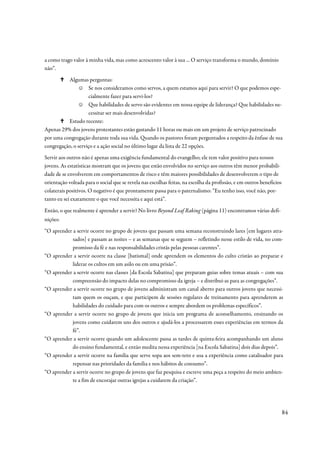 a como trago valor à minha vida, mas como acrescento valor à sua ... O serviço transforma o mundo, domínio
não”.
          Algumas perguntas:
                ☺ Se nos consideramos como servos, a quem estamos aqui para servir? O que podemos espe-
                     cialmente fazer para servi-los?
                ☺ Que habilidades de servo são evidentes em nossa equipe de liderança? Que habilidades ne-
                     cessitar ser mais desenvolvidas?
          Estudo recente:
Apenas 29% dos jovens protestantes estão gastando 11 horas ou mais em um projeto de serviço patrocinado
por uma congregação durante toda sua vida. Quando os pastores foram perguntados a respeito da ênfase de sua
congregação, o serviço e a ação social no último lugar da lista de 22 opções.
Servir aos outros não é apenas uma exigência fundamental do evangelho; ele tem valor positivo para nossos
jovens. As estatísticas mostram que os jovens que estão envolvidos no serviço aos outros têm menor probabili-
dade de se envolverem em comportamentos de risco e têm maiores possibilidades de desenvolverem o tipo de
orientação voltada para o social que se revela nas escolhas feitas, na escolha da profissão, e em outros benefícios
colaterais positivos. O negativo é que prontamente passa para o paternalismo: “Eu tenho isso, você não, por-
tanto eu sei exatamente o que você necessita e aqui está”.

Então, o que realmente é aprender a servir? No livro Beyond Leaf Raking (página 11) encontramos várias defi-
nições:
“O aprender a servir ocorre no grupo de jovens que passam uma semana reconstruindo lares [em lugares atra-
            sados] e passam as noites – e as semanas que se seguem – refletindo nesse estilo de vida, no com-
            promisso da fé e nas responsabilidades cristãs pelas pessoas carentes”.
“O aprender a servir ocorre na classe [batismal] onde aprendem os elementos do culto cristão ao preparar e
            liderar os cultos em um asilo ou em uma prisão”.
“O aprender a servir ocorre nas classes [da Escola Sabatina] que preparam guias sobre temas atuais – com sua
            compreensão do impacto delas no compromisso da igreja – e distribui-as para as congregações”.
“O aprender a servir ocorre no grupo de jovens administram um canal aberto para outros jovens que necessi-
            tam quem os ouçam, e que participem de sessões regulares de treinamento para aprenderem as
            habilidades do cuidado para com os outros e sempre abordem os problemas específicos”.
“O aprender a servir ocorre no grupo de jovens que inicia um programa de aconselhamento, ensinando os
            jovens como cuidarem uns dos outros e ajudá-los a processarem esses experiências em termos da
            fé”.
“O aprender a servir ocorre quando um adolescente passa as tardes de quinta-feira acompanhando um aluno
            do ensino fundamental, e então medita nessa experiência [na Escola Sabatina] dois dias depois”.
“O aprender a servir ocorre na família que serve sopa aos sem-teto e usa a experiência como catalisador para
            repensar nas prioridades da família e nos hábitos de consumo”.
“O aprender a servir ocorre no grupo de jovens que faz pesquisa e escreve uma peça a respeito do meio ambien-
            te a fim de encorajar outras igrejas a cuidarem da criação”.




                                                                                                                      84
 