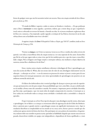 frente de qualquer outro que não foi necessário incluir um terceiro. Note esta citação extraída do livro Mensa-
gens aos Jovens, p. 253:


           “O estudo da Bíblia é superior a todos os outros no fortalecer o intelecto. ... Os que professam
amar a Deus e reverenciar as coisas sagradas, e permitem, todavia, que a mente desça ao que é superficial e
irreal, estão-se colocando no terreno de Satanás, e fazendo sua obra. Se os jovens estudassem as gloriosas obras
de Deus em a natureza, e Sua majestade e poder segundo a revelação de Sua Palavra, haveriam de sair de cada
esforço desses com as faculdades mais vivas e elevadas”.

              A seguinte citação é do livro O Desejado de Todas as Nações, pp. 516-517, também citada no livro
Orientação da Criança, p. 534:



              “Ensinai as crianças a ver Cristo na natureza. Levai-as ao ar livre, à sombra das nobres árvores do
quintal; e em todas as maravilhosas obras da criação ensinai-as a ver uma expressão de Seu amor. Ensinai-lhes
que Ele fez as leis que regem todas as coisas vivas, que fez leis também para nós, e que elas visam a nossa felici-
dade e alegria. Não as fatigueis com longas orações e exortações tediosas, mas mediante as lições objetivas da
natureza, ensinai-lhes a obediência à lei de Deus”.


            Estas e muitas outras citações semelhantes referentes à abordagem de Deus à aprendizagem, por
meio dos escritos de Ellen G. White, dão um retrato claro do valor de uma abordagem relativamente nova da
educação – a educação ao ar livre – o uso da natureza no processo de ensinar os jovens a maior parte de seus
requisitos básicos de instrução juntamente com várias oportunidades de aprendizagem não possíveis em um
ambiente normal de sala de aula.

               Os líderes dos desbravadores têm o notável privilégio de alcançar os jovens por meio de experiên-
cias que permanecerão com eles para sempre. Essas possibilidades que você, como líder, cria pra os desbravado-
res irá moldar a forma como eles entendem o mundo. No entanto, é importante prover atividades divertidas,
que lhes exija a participação, e que vão muito além da simples compreensão de conceitos. A instrução ao ar
livre realiza isto envolvendo todas as crianças nessas atividades e instilando nelas a curiosidade e o desejo de
aprender.

              O que é instrução ao ar livre? Esse tipo de educação é uma abordagem atual de ensino, observação
e aprendizagem. Ao os líderes e as crianças se aventurarem além da segurança da sala do Clube dos Desbrava-
dores e partirem para o grande exterior a aprendizagem assume um significado inteiramente novo. Aqui os
estudantes descobrem as complexidades em seu mundo ao ver, tocar, ouvir, cheirar e provar o mundo que eles
conheceram apenas através da leitura dos livros. Eles participam em usos práticos da matemática e da geome-
tria, incluem todos seus sentidos na poesia escrita, aprendem as habilidades daqueles que usaram essas terras no
passado, desenvolvem trabalho em equipe com independência e dependência de forma equilibrada e, o mais




                                                                                                                  88
 