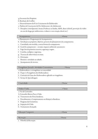 g. Encontrar Seu Propósito
h. Resolução de Conflito
i. Desenvolvimento da Fé no Crescimento do Desbravador
j. Padrões de Crescimento do Pré-Adolescente e do Adolescente
l. Disciplina cristã:Questões Atuais.(Violência na família, AIDS, abuso infantil, prevenção da violên-
    cia, uso de drogas por adolescentes, o tabaco e o seu coração, álcool, etc.)


 Acampamento.................................................................................4 horas
 a. Planejamento e Programação de Acampamentos.
b. Introdução ao propósito, objetivos, processo de planejamento de acampamentos.
c. Caminhada com mochila, e outras formas de acampamento.
d. Local do acampamento – arranjos, impacto ambiental, saneamento.
e. Fogo, kits de primeiros socorros, segurança, resgate.
f. Cozinha, cardápios e segurança.
g. Técnicas de sobrevivência na mata.
h. Orientação.
i. Horários e atividades no sábado.
j. Acampamento de inverno.


Evangelismo Juvenil e Atividades Comunitárias..............................5 horas
a. Desbravadores e o evangelismo na comunidade
b. O que é o Evangelismo dos Desbravadores
2. Currículo da Classe dos Desbravadores aplicado ao evangelismo.
3. Serviço de Aprendizagem.


Criatividade.......................................................................................2 horas

Ordem Unida.....................................................................................1 horas
 a. Voz de Comandos.
 b. Comandos Básicos Para o Clube.
d. Treinamento dos Porta-bandeiras.
e. Procedimentos e Comportamento em Relação às Bandeiras.
f. Programa das Cerimônias.
g. Inspeções do Clube.
h. Treinamento Avançado


Educação Campestre.......................................................................4 horas

Recreação.........................................................................................2 horas
a. Filosofia da Recreação.


                                                                                                             9
 