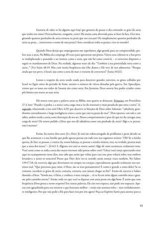 Gostaria de saber se há alguém aqui hoje que gostaria de passar o dia contando os grão da areia
que tenho nas mãos? Provavelmente, ninguém, certo? Há muita coisa divertida para se fazer lá fora. Fico ima-
ginando quantos punhados de areia existem na praia que nos cercam? Ou simplesmente quantos punhados de
areia na praia ... (mencionar o nome de uma praia)? Sem considerar todas as praias e rios no mundo!

              Quando Deus deseja que empreguemos um superlativo, algo grande para ser compreendido, pre-
fere usar a areia. Na Bíblia ela a emprega 28 vezes para apresentar um ponto. Vários usos referem-se a Seu povo
se multiplicando e passando a ser muitos, como a areia, que não há como contá-la – se estiverem dispostos a
seguir os mandamentos de Deus. Na verdade, algumas vezes ele diz: “Também a tua posteridade seria como a
areia...” (Ver Isaías 48:19. Mas com muita freqüência não Lhe demos e Ele teve de nos admoestar: “Porque
ainda que teu povo, ó Israel, seja como a areia do mar; o restante de converterá” (Isaías 10:22).

             Lemos a respeito da areia sendo usada para descrever grandes exércitos, os grãos colhidos por
Israel no Egito antes do período de fome, mesmo o número de viúvas deixadas pela guerra. Em Apocalipse,
vemos que os maus aos redor de Satanás são como areia. Em Jeremias, Deus associa Seu poder criador como
pôr limites nos mares ao usar areia.

              Há outros usos para a palavra areia na Bíblia, mas quatro se destacam. Primeiro, em Provérbios
27:3, leio: “Pesada é a pedra, e a areia é uma carga; mas a ira do insensato é mais pesada do que uma e outra”. E,
segundo, relacionado a isso está I Reis 4:29, que descreve as bênçãos de Deus sobre Salomão: “sabedoria, gran-
díssimo entendimento e larga inteligência como a areia que está na praia do mar”. Dois opostos: um tolo e um
sábio, ambos tendo a areia como ilustração de seu ser. Nosso comportamento é pior do que ter de carregar uma
carga de areia? Ou temos pedido a Deus que nos dê sabedoria como um punhado de areia? Algo a se pensar,
não é mesmo?

              Então, há outros dois usos: Jó e Davi. Jó está tão sobrecarregado de problemas e pesar devido ao
que lhe aconteceu e à sua família que pode apenas pensar em tudo isso nos seguintes termos: “Oh! Se a minha
queixa, de fato, se pesasse, e contra ela, numa balança, se pusesse a minha miséria, esta, na verdade, pesaria mais
que a areia dos mares” – Jó 6:2-3. Alguma vez você se sentiu assim? Algo de ruim aconteceu, realmente ruim.
Você sente como se toda a areia dos mares tivessem sido postas sobre você? Talvez você esteja apreciando estar
aqui no acampamento neste dias, mas sabe que assim que voltar para casa esse peso voltará sobre seus ombros
levando-o a sentir-se miserável Penso que Davi deve ter-se sentido assim muitas vezes também. No Salmo
139:17,18, ele escreveu algo que deveríamos ter sempre no coração, especialmente quando realmente nos sen-
timos mal. “Que preciosos para mim, ó Deus, são os teus pensamentos! E como é grande a soma deles! Se os
contasse, excedem os grãos de areia; contaria, contaria, sem jamais chegar ao fim”. Então ele encerra o Salmo
dizendo a Deus: “Sonda-me, ó Deus, e conhece o meu coração ... vê se há em mim algum caminho mau e guia-
me pelo caminho eterno”. Então, toda vez que você se deparar com areia pense em algo bom. É assim que com
freqüência Deus pensa a nosso respeito! Em outras palavras, Ele não nos esquece, não pode nos esquecer. Ape-
nas está aguardando para nos mostrar o que funciona melhor – então não seremos tolos – mas verdadeiramen-
te inteligentes. Por que não pedir a Ele para fazer isso por nós agora? Peça ao Espírito Santo para atentar para o



                                                                                                                  91
 