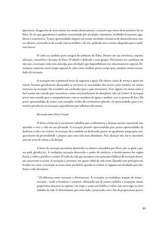 apreciáveis. Imagina-los de outra forma iria mudar drasticamente o conceito que temos desse primeiro lar no
Éden. O céu que aguardamos é também caracterizado por atividades voluntárias, escolhidas livremente, agra-
dáveis e construtivas. Temos oportunidades ímpares em nossas atividades recreativas de desenvolvermos nos-
sos talentos, mantendo-os de acordo com os modelos e do céu, ajudando-nos a sermos adequados para o ambi-
ente futuro.

             O culto era também parte integral do ambiente do Éden, distinto em sua reverência, respeito,
adoração, comunhão e devoção da Deus. O sábado é dedicado a esses grupos. Deveríamos ser cautelosos em
não usar a recreação como uma desculpa para atividades que impossibilitam esse relacionamento especial. De-
veríamos conservar nosso tempo especial de culto como também prover tempo para satisfazer nossas necessi-
dades de recreação.

               A recreação tem o potencial único de organizar a igreja. Ele oferece canais de serviço e apoio aos
outros. Seremos grandemente abençoados se servirmos às necessidades dos outros como também aos nossos
interesses na recreação. Ela é também um catalisador para a ação missionária. Você alguma vez notou como é
fácil aceitar um convide para recreativas e então testemunharmos da abundante vida em Cristo? A recreação
provê uma avenida para o companheirismo com os membros da igreja e também com as pessoas de fora. Ela
provê oportunidades de ensino com exemplos vívidos do cristianismo aplicado. As oportunidades para o mi-
nistério prevalecem na recreação, especialmente por influência dos jovens.

             Recreação como Nova Criação


              O dever cristão não é meramente trabalhar para a subsistência e alcançar sucesso vocacional, mas
aprender a viver a vida em sua plenitude. A recreação permite oportunidades para prover oportunidades de
desfrutar a vida e ser criativo. A recreação deve também ser desfrutada, porém ser igualmente tempo para enri-
quecimento da personalidade e preparo para uma vida mais abundante. Para alcançar isto, faz-se necessário
tem um senso de valores e de direção.

                A busca da recreação proveitosa desenvolve os talentos concedidos por Deus com os quais a pes-
soa pode glorificá-Lo. A verdadeira recreação desenvolve o poder do intelecto, o fortalecimento dos órgãos
físicos, e refina e purifica o caráter. O estilo de vida que incorpora esses princípios bíblicos de recreação deveri-
am caracterizar o cristão. A recreação é, portanto, um aparte válida da vida cristã. Quando esses princípios são
levados em conta, a recreação se torna então um deleite quando os cristãos se engajam nas atividades para des-
frutar a vida abundante.

             ” Há diferença entre recreação e divertimento. A recreação, na verdadeira acepção do termo -
             recriação - tende a fortalecer e construir. Afastando-nos de nossos cuidados e ocupações usuais,
             proporciona descanso ao espírito e ao corpo, e assim nos habilita a voltar com novo vigor ao sério
             trabalho da vida. O divertimento, por outro lado, é procurado com o fim de proporcionar prazer,




                                                                                                                    93
 