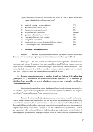 Algumas perguntas feitas com base nos conselhos dos escritos de Ellen G. White (baseadas nas
                   páginas indicadas do livro Mensagens aos Jovens).


             1)    Você pode convidar a presença de Cristo?                                       370
             2)    A atividade excita as paixões baixas?                                          371
             3)    Ela o deixa renovado e enobrecido?                                             385
             4)    Sua consciência fica perturbada?                                               385-386
             5)    Qual é sua influência sobre os outros?                                         386
             6)    Posso pedir a bênção de Deus sobre ela?                                        386
             7)    Você gostaria de morrer ali?                                                   398
             8)    Você gostaria de ser encontrado ali quando Cristo voltasse?                    398
             9)    O dinheiro é gasto como um bom mordomo?                                        400

             3.    Novos Jogos e Atividades Esportivas

             Objetivo:          Encorajar os participantes a descobrirem, aprenderem, criarem e usarem méto-
dos novos e úteis para instilarem os princípios recreativos acima nos jovens sob sua responsabilidade.

              Explanação:      Os novos jovens e atividades esportivas serão explanados e demonstrados aos
participantes pelo instrutor do seminário. Visto que o material deveria ser NOVO, não podemos prover uma
relação aqui das atividades sugeridas. Talvez sejam novas para alguns e bastante conhecidas de outros e ainda
mais antigas desde o momento da edição deste Manual. A pessoa deve avaliar casa sugestão com base nas dire-
trizes acima e não apenas ensinar algo novo simplesmente pelo sabor de ser novo.

       2. Durante seu envolvimento com os membros do staff, no Clube de Desbravadores local
                                                                                    Desb ravadores
(pré-
(pré-requisito 1 – 3) selecione duas das áreas relacionadas acima, requisito III. – 1. e demonstre que
                                                                   requi
habilidades foram aprendidas por meio da aplicação de projetos, eventos ou situações específicos no
                                                         proje
Clube dos Desbravadores.

            Esse requisito é uma conclusão natural desta Especialidade. Contudo, há muitas pessoas que dese-
jam completar a Especialidade e que podem não estar ativamente envolvidas no clube local mas ocupando
outras funções “no topo da hierarquia”. A essas pessoas, por favor note:

              Um autor de treinamento da liderança afirma que um dos piores erros cometidos pela liderança é
viver no passado – tentar sobreviver como líder com base nos eventos ocorridos há muito no passado. Todos
os líderes devem se atualizar a fim de serem relevantes. Ao os líderes se distanciarem das realidades do dia a dia
das ações do Clube dos Desbravadores, logo estarão em posição inviável de pedir aos novos líderes para porem
em prática o que pode já não ser viável (“Faça o que eu falo, mas não faça o que eu faço”). Portanto, é essencial
que as pessoas em todos os níveis do Ministério dos Desbravadores que desejam manter um nível eficiente de
liderança separem, periodicamente, tempo para voltarem ao nível da realidade do clube local mesmo que por



                                                                                                                 97
 