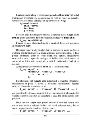 Fiecărui cuvînt cheie îi corespunde perechea (keyw,keyc) astfel
încît putem considera cele două masive ca fiind un masiv de perechi.
Următoarea declaraţie defineşte un tip structură T_key:
              typedef struct {
                 char *keyw;
                 int keyc;
                 } T_key;
   Folosim acest tip structură pentru a defini un masiv keym, unde
NKEYS este o constantă definită cu ajutorul directivei #define:
              T_key keym[NKEYS];
     Fiecare element al masivului este o structură de acelaşi şablon ca
şi structura T_key.
    Deoarece masivul de structuri keym conţine, în cazul nostru, o
mulţime constantă de cuvinte cheie, este mai uşor de iniţializat o dată
pentru totdeauna chiar în locul unde este definit. Iniţializarea
structurilor este o operaţie analogă cu iniţializarea unui masiv în
sensul că definiţia este urmată de o listă de iniţializatori închişi în
acolade.
    Atunci masivul de structuri keym va fi iniţializat astfel:
              T_key keym[] = {
                    "break",0, "case",0, "char",0,
                    /* ... */ "while",0
                    };
     Iniţializatorii sînt perechi care corespund la membrii structurii.
Iniţializarea ar putea fi făcută şi incluzînd iniţializatorii fiecărei
structuri din masiv în acolade ca în:
              T_key keym[] = { {"break",0},{"case",0}, . . . }
dar parantezele interioare nu mai sînt necesare dacă iniţializatorii sînt
variabile simple sau şiruri de caractere şi dacă toţi iniţializatorii sînt
prezenţi.
    Dacă masivul keym este global, eventualii membri pentru care
nu se precizează o valoare iniţială vor primi valoarea zero, dar în
acest caz parantezele interioare sînt necesare:
              T_key keym[] = { {"break"},{"case"}, . . . }
___________________________________________________________________________________________________________________________

                                                          113
 