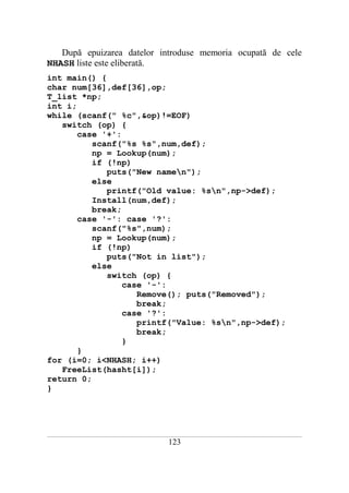 După epuizarea datelor introduse memoria ocupată de cele
NHASH liste este eliberată.
int main() {
char num[36],def[36],op;
T_list *np;
int i;
while (scanf(" %c",&op)!=EOF)
   switch (op) {
       case '+':
          scanf("%s %s",num,def);
          np = Lookup(num);
          if (!np)
             puts("New namen");
          else
             printf("Old value: %sn",np->def);
          Install(num,def);
          break;
       case '-': case '?':
          scanf("%s",num);
          np = Lookup(num);
          if (!np)
             puts("Not in list");
          else
             switch (op) {
                 case '-':
                    Remove(); puts("Removed");
                    break;
                 case '?':
                    printf("Value: %sn",np->def);
                    break;
                 }
       }
for (i=0; i<NHASH; i++)
   FreeList(hasht[i]);
return 0;
}




___________________________________________________________________________________________________________________________

                                                          123
 