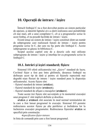 10. Operaţii de intrare / ieşire

    Întrucît limbajul C nu a fost dezvoltat pentru un sistem particular
de operare, şi datorită faptului că s-a dorit realizarea unei portabilităţi
cît mai mari, atît a unui compilator C, cît şi a programelor scrise în
acest limbaj, el nu posedă facilităţi de intrare / ieşire.
    Există totuşi un sistem de intrare / ieşire constituit dintr-un număr
de subprograme care realizează funcţii de intrare / ieşire pentru
programe scrise în C, dar care nu fac parte din limbajul C. Aceste
subprograme se găsesc în biblioteca C.
    Scopul acestui capitol este de a descrie cele mai utilizate
subprograme de intrare / ieşire şi interfaţa lor cu programele scrise în
limbajul C.

       10.1. Intrări şi ieşiri standard; fişiere
     Sistemul I/O oferă utilizatorului trei „fişiere” standard de lucru.
Cuvîntul fişier a fost pus între ghilimele, deoarece limbajul nu
defineşte acest tip de dată şi pentru că fişierele reprezintă mai
degrabă nişte fluxuri de intrare / ieşire standard puse la dispoziţia
utilizatorului. Aceste fişiere sînt:
– fişierul standard de intrare (stdin);
– fişierul standard de ieşire (stdout);
– fişierul standard de afişare a mesajelor (stderr).
     Toate aceste trei fişiere sînt secvenţiale şi în momentul execuţiei
unui program C sînt implicit definite şi deschise.
     stdin şi stdout sînt asociate în mod normal terminalului de
la care a fost lansat programul în execuţie. Sistemul I/O permite
redirectarea acestor fişiere pe alte periferice şi închiderea lor la
încheierea execuţiei programului. Redirectarea fişierului stdin se
specifică prin construcţia:
         <specificator-fişier-intrare
în linia de comandă prin care a fost lansat programul.
___________________________________________________________________________________________________________________________

                                                          134
 