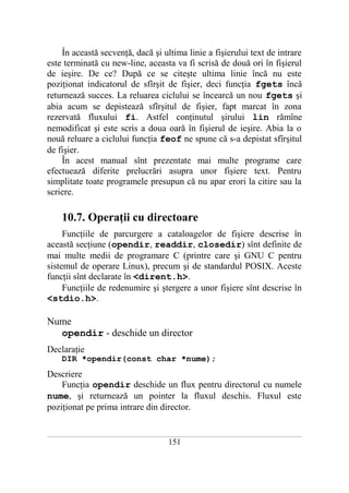 În această secvenţă, dacă şi ultima linie a fişierului text de intrare
este terminată cu new-line, aceasta va fi scrisă de două ori în fişierul
de ieşire. De ce? După ce se citeşte ultima linie încă nu este
poziţionat indicatorul de sfîrşit de fişier, deci funcţia fgets încă
returnează succes. La reluarea ciclului se încearcă un nou fgets şi
abia acum se depistează sfîrşitul de fişier, fapt marcat în zona
rezervată fluxului fi. Astfel conţinutul şirului lin rămîne
nemodificat şi este scris a doua oară în fişierul de ieşire. Abia la o
nouă reluare a ciclului funcţia feof ne spune că s-a depistat sfîrşitul
de fişier.
    În acest manual sînt prezentate mai multe programe care
efectuează diferite prelucrări asupra unor fişiere text. Pentru
simplitate toate programele presupun că nu apar erori la citire sau la
scriere.

       10.7. Operaţii cu directoare
     Funcţiile de parcurgere a cataloagelor de fişiere descrise în
această secţiune (opendir, readdir, closedir) sînt definite de
mai multe medii de programare C (printre care şi GNU C pentru
sistemul de operare Linux), precum şi de standardul POSIX. Aceste
funcţii sînt declarate în <dirent.h>.
     Funcţiile de redenumire şi ştergere a unor fişiere sînt descrise în
<stdio.h>.

Nume
  opendir - deschide un director
Declaraţie
       DIR *opendir(const char *nume);
Descriere
    Funcţia opendir deschide un flux pentru directorul cu numele
nume, şi returnează un pointer la fluxul deschis. Fluxul este
poziţionat pe prima intrare din director.

___________________________________________________________________________________________________________________________

                                                          151
 