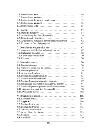 5.5. Instrucţiunea for . . . . . . . . . . . . . . . . . . . . . . . . . . . . . . . . . .                     49
       5.6. Instrucţiunea switch. . . . . . . . . . . . . . . . . . . . . . . . . . . . . . .                         51
       5.7. Instrucţiunile break şi continue. . . . . . . . . . . . . . . . . . . .                                   53
       5.8. Instrucţiunea return . . . . . . . . . . . . . . . . . . . . . . . . . . . . . .                          55
       5.9. Instrucţiunea vidă . . . . . . . . . . . . . . . . . . . . . . . . . . . . . . . . . .                    55
       6. Funcţii . . . . . . . . . . . . . . . . . . . . . . . . . . . . . . . . . . . . . . . .                     57
       6.1. Definiţia funcţiilor. . . . . . . . . . . . . . . . . . . . . . . . . . . . . . . . . .                   57
       6.2. Apelul funcţiilor; funcţii recursive . . . . . . .. . . . . . . . . . . . . . .                           59
       6.3. Revenirea din funcţii . . . . . . . . . . . . . . . . . . . . . . . . . . . . . . . .                     61
       6.4. Argumentele funcţiei şi transmiterea parametrilor . . . . . . . . .                                       62
       6.5. Exemple de funcţii şi programe. . . . . . . . . . . . . . . . . . . . . . . .                             63
       7. Dezvoltarea programelor mari . . . . . . . . . . . . . . . . . . . . .                                      67
       7.l. Înlocuirea simbolurilor, substituţii macro . . . . . . . . . . . . . . . .                                67
       7.2. Includerea fişierelor . . . . . . . . . . . . . . . . . . . . . . . . . . . . . . . .                     68
       7.3. Compilarea condiţionată . . . . . . . . . . . . . . . . . . . . . . . . . . . . .                         70
       7.4. Exemple. . . . . . . . . . . . . . . . . . . . . . . . . . . . . . . . . . . . . . . . . .                70
       8. Pointeri şi masive . . . . . . . . . . . . . . . . . . . . . . . . . . . . . . .                            76
       8.1. Pointeri şi adrese . . . . . . . . . . . . . . . . . . . . . . . . . . . . . . . . . . .                 76
       8.2 Pointeri şi argumente de funcţii . . . . . . . . . . . . . . . . . . . . . . . .                          78
       8.3. Pointeri şi masive. . . . . . . . . . . . . . . . . . . . . . . . . . . . . . . . . . .                  79
       8.4. Aritmetica de adrese . . . . . . . . . . . . . . . . . . . . . . . . . . . . . . . .                     81
       8.5. Pointeri la caracter şi funcţii . . . . . . . . . . . . . . . . . . . . . . . . . .                      83
       8.6. Masive multidimensionale . . . . . . . . . . . . . . . . . . . . . . . . . . .                           84
       8.7. Masive de pointeri şi pointeri la pointeri . . . . . . . . . . . . . . . .                               87
       8.8. Iniţializarea masivelor şi masivelor de pointeri . . . . . . . . . . .                                   91
       8.9. Masive de pointeri şi masive multidimensionale . . . . . . . . . .                                       94
       8.10. Argumentele unei linii de comandă . . . . . . . . . . . . . . . . . . .                                 98
       8.11. Pointeri la funcţii . . . . . . . . . . . . . . . . . . . . . . . . . . . . . . . . . .                102
       9. Structuri şi reuniuni . . . . . . . . . . . . . . . . . . . . . . . . . . . . . 106
       9.1. Elemente de bază . . . . . . . . . . . . . . . . . . . . . . . . . . . . . . . . . .                    106
       9.2. typedef. . . . . . . . . . . . . . . . . . . . . . . . . . . . . . . . . . . . . . . . .                109
       9.3. Masive de structuri . . . . . . . . . . . . . . . . . . . . . . . . . . . . . . . . .                   111
       9.4. Pointeri la structuri . . . . . . . . . . . . . . . . . . . . . . . . . . . . . . . . .                 115
       9.5. Structuri auto-referite . . . . . . . . . . . . . . . . . . . . . . . . . . . . . . .                   117
       9.6. Arbori binari de căutare. . . . . . . . . . . . . . . . . . . . . . . . . . . . . .                     123
       9.7. Cîmpuri . . . . . . . . . . . . . . . . . . . . . . . . . . . . . . . . . . . . . . . . . .             127
       9.8. Reuniuni . . . . . . . . . . . . . . . . . . . . . . . . . . . . . . . . . . . . . . . . .              129
___________________________________________________________________________________________________________________________

                                                          180
 
