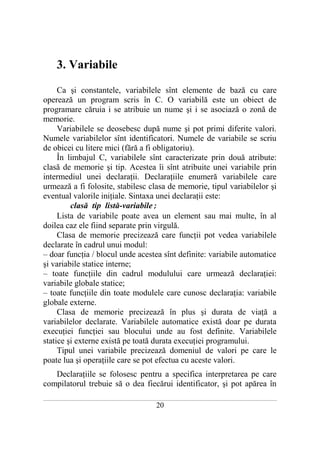 3. Variabile

     Ca şi constantele, variabilele sînt elemente de bază cu care
operează un program scris în C. O variabilă este un obiect de
programare căruia i se atribuie un nume şi i se asociază o zonă de
memorie.
     Variabilele se deosebesc după nume şi pot primi diferite valori.
Numele variabilelor sînt identificatori. Numele de variabile se scriu
de obicei cu litere mici (fără a fi obligatoriu).
     În limbajul C, variabilele sînt caracterizate prin două atribute:
clasă de memorie şi tip. Acestea îi sînt atribuite unei variabile prin
intermediul unei declaraţii. Declaraţiile enumeră variabilele care
urmează a fi folosite, stabilesc clasa de memorie, tipul variabilelor şi
eventual valorile iniţiale. Sintaxa unei declaraţii este:
         clasă tip listă-variabile;
     Lista de variabile poate avea un element sau mai multe, în al
doilea caz ele fiind separate prin virgulă.
     Clasa de memorie precizează care funcţii pot vedea variabilele
declarate în cadrul unui modul:
– doar funcţia / blocul unde acestea sînt definite: variabile automatice
şi variabile statice interne;
– toate funcţiile din cadrul modulului care urmează declaraţiei:
variabile globale statice;
– toate funcţiile din toate modulele care cunosc declaraţia: variabile
globale externe.
     Clasa de memorie precizează în plus şi durata de viaţă a
variabilelor declarate. Variabilele automatice există doar pe durata
execuţiei funcţiei sau blocului unde au fost definite. Variabilele
statice şi externe există pe toată durata execuţiei programului.
     Tipul unei variabile precizează domeniul de valori pe care le
poate lua şi operaţiile care se pot efectua cu aceste valori.
   Declaraţiile se folosesc pentru a specifica interpretarea pe care
compilatorul trebuie să o dea fiecărui identificator, şi pot apărea în
___________________________________________________________________________________________________________________________

                                                           20
 