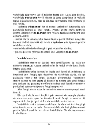 variabilele respective vor fi folosite foarte des. Dacă este posibil,
variabilele register vor li plasate de către compilator în regiştrii
rapizi ai calculatorului, ceea ce conduce la programe mai compacte şi
mai rapide.
    Variabile register pot fi numai variabilele automatice sau
parametrii formali ai unei funcţii. Practic există cîteva restricţii
asupra variabilelor register care reflectă realitatea hardware-ului
de bază. Astfel:
− numai cîteva variabile din fiecare funcţie pot fi păstrate în regiştri
(de obicei două sau trei); declaraţia register este ignorată pentru
celelalte variabile;
− numai tipurile de date întregi şi pointer sînt admise;
− nu este posibilă referirea la adresa unei variabile register.

       Variabile statice
     Variabilele statice se declară prin specificatorul de clasă de
memorie static. Aceste variabile sînt la rîndul lor de două feluri:
interne şi externe.
     Variabilele statice interne sînt locale unei funcţii şi se definesc în
interiorul unei funcţii; spre deosebire de variabilele auto, ele îşi
păstrează valorile tot timpul execuţiei programului. Variabilele
statice interne nu sînt create şi distruse de fiecare dată cînd funcţia
este activată sau părăsită; ele oferă în cadrul unei funcţii o memorie
particulară permanentă pentru funcţia respectivă.
     Alte funcţii nu au acces la variabilele statice interne proprii unei
funcţii.
     Ele pot fi declarate şi implicit prin context; de exemplu şirurile
de caractere care apar în interiorul unei funcţii – cum ar fi
argumentele funcţiei printf – sînt variabile statice interne.
     Variabilele statice externe se definesc în afara oricărei funcţii şi
orice funcţie are acces la ele. Aceste variabile sînt însă globale numai
pentru fişierul sursă în care ele au fost definite. Nu sînt recunoscute
în alte fişiere.


___________________________________________________________________________________________________________________________

                                                           22
 