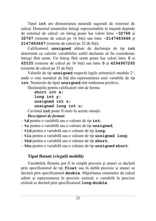Tipul int are dimensiunea naturală sugerată de sistemul de
calcul. Domeniul numerelor întregi reprezentabile în maşină depinde
de sistemul de calcul: un întreg poate lua valori între -32768 şi
32767 (sisteme de calcul pe 16 biţi) sau între -2147483648 şi
2147483647 (sisteme de calcul pe 32 de biţi).
     Calificatorul unsigned alături de declaraţia de tip int
determină ca valorile variabilelor astfel declarate să fie considerate
întregi fără semn. Un întreg fără semn poate lua valori între 0 şi
65535 (sisteme de calcul pe 16 biţi) sau între 0 şi 4294967295
(sisteme de calcul pe 32 de biţi).
     Valorile de tip unsigned respectă legile aritmeticii modulo 2 w,
unde w este numărul de biţi din reprezentarea unei variabile de tip
int. Numerele de tipul unsigned sînt totdeauna pozitive.
     Declaraţiile pentru calificatori sînt de forma:
         short int x;
         long int y;
         unsigned int z;
         unsigned long int u;
     Cuvîntul int poate fi omis în aceste situaţii.
     Descriptori de format:
– %d pentru o variabilă sau o valoare de tip int;
– %u pentru o variabilă sau o valoare de tip unsigned;
– %ld pentru o variabilă sau o valoare de tip long;
– %lu pentru o variabilă sau o valoare de tip unsigned long;
– %hd pentru o variabilă sau o valoare de tip short;
– %hu pentru o variabilă sau o valoare de tip unsigned short.

       Tipul flotant (virgulă mobilă)
    Variabilele flotante pot fi în simplă precizie şi atunci se declară
prin specificatorul de tip float sau în dublă precizie şi atunci se
declară prin specificatorul double. Majoritatea sistemelor de calcul
admit şi reprezentarea în precizie extinsă; o variabilă în precizie
extinsă se declară prin specificatorul long double.

___________________________________________________________________________________________________________________________

                                                           25
 