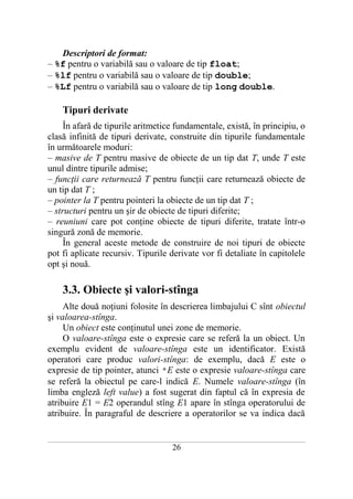 Descriptori de format:
– %f pentru o variabilă sau o valoare de tip float;
– %lf pentru o variabilă sau o valoare de tip double;
– %Lf pentru o variabilă sau o valoare de tip long double.

       Tipuri derivate
     În afară de tipurile aritmetice fundamentale, există, în principiu, o
clasă infinită de tipuri derivate, construite din tipurile fundamentale
în următoarele moduri:
– masive de T pentru masive de obiecte de un tip dat T, unde T este
unul dintre tipurile admise;
– funcţii care returnează T pentru funcţii care returnează obiecte de
un tip dat T ;
– pointer la T pentru pointeri la obiecte de un tip dat T ;
– structuri pentru un şir de obiecte de tipuri diferite;
– reuniuni care pot conţine obiecte de tipuri diferite, tratate într-o
singură zonă de memorie.
     În general aceste metode de construire de noi tipuri de obiecte
pot fi aplicate recursiv. Tipurile derivate vor fi detaliate în capitolele
opt şi nouă.

       3.3. Obiecte şi valori-stînga
     Alte două noţiuni folosite în descrierea limbajului C sînt obiectul
şi valoarea-stînga.
     Un obiect este conţinutul unei zone de memorie.
     O valoare-stînga este o expresie care se referă la un obiect. Un
exemplu evident de valoare-stînga este un identificator. Există
operatori care produc valori-stînga: de exemplu, dacă E este o
expresie de tip pointer, atunci *E este o expresie valoare-stînga care
se referă la obiectul pe care-l indică E. Numele valoare-stînga (în
limba engleză left value) a fost sugerat din faptul că în expresia de
atribuire E1 = E2 operandul stîng E1 apare în stînga operatorului de
atribuire. În paragraful de descriere a operatorilor se va indica dacă

___________________________________________________________________________________________________________________________

                                                           26
 