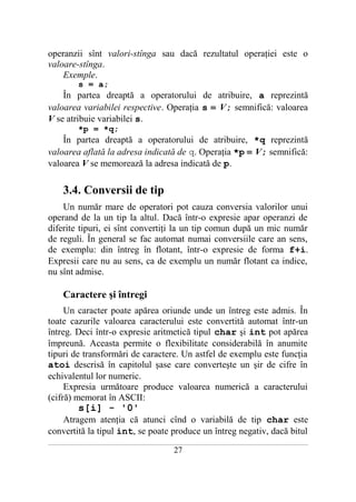 operanzii sînt valori-stînga sau dacă rezultatul operaţiei este o
valoare-stînga.
    Exemple.
              s = a;
    În partea dreaptă a operatorului de atribuire, a reprezintă
valoarea variabilei respective. Operaţia s = V; semnifică: valoarea
V se atribuie variabilei s.
              *p = *q;
    În partea dreaptă a operatorului de atribuire, *q reprezintă
valoarea aflată la adresa indicată de q. Operaţia *p = V; semnifică:
valoarea V se memorează la adresa indicată de p.

       3.4. Conversii de tip
    Un număr mare de operatori pot cauza conversia valorilor unui
operand de la un tip la altul. Dacă într-o expresie apar operanzi de
diferite tipuri, ei sînt convertiţi la un tip comun după un mic număr
de reguli. În general se fac automat numai conversiile care an sens,
de exemplu: din întreg în flotant, într-o expresie de forma f+i.
Expresii care nu au sens, ca de exemplu un număr flotant ca indice,
nu sînt admise.

       Caractere şi întregi
     Un caracter poate apărea oriunde unde un întreg este admis. În
toate cazurile valoarea caracterului este convertită automat într-un
întreg. Deci într-o expresie aritmetică tipul char şi int pot apărea
împreună. Aceasta permite o flexibilitate considerabilă în anumite
tipuri de transformări de caractere. Un astfel de exemplu este funcţia
atoi descrisă în capitolul şase care converteşte un şir de cifre în
echivalentul lor numeric.
     Expresia următoare produce valoarea numerică a caracterului
(cifră) memorat în ASCII:
              s[i] - '0'
   Atragem atenţia că atunci cînd o variabilă de tip char este
convertită la tipul int, se poate produce un întreg negativ, dacă bitul
___________________________________________________________________________________________________________________________

                                                           27
 