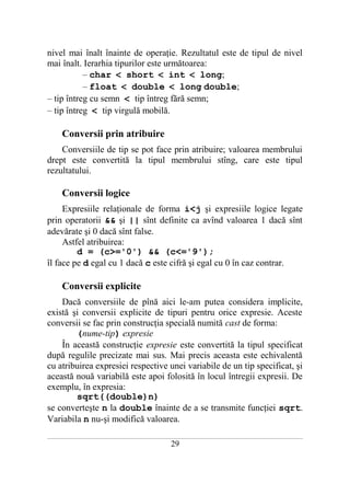 nivel mai înalt înainte de operaţie. Rezultatul este de tipul de nivel
mai înalt. Ierarhia tipurilor este următoarea:
           – char < short < int < long;
           – float < double < long double;
– tip întreg cu semn < tip întreg fără semn;
– tip întreg < tip virgulă mobilă.

       Conversii prin atribuire
    Conversiile de tip se pot face prin atribuire; valoarea membrului
drept este convertită la tipul membrului stîng, care este tipul
rezultatului.

       Conversii logice
     Expresiile relaţionale de forma i<j şi expresiile logice legate
prin operatorii && şi || sînt definite ca avînd valoarea 1 dacă sînt
adevărate şi 0 dacă sînt false.
     Astfel atribuirea:
         d = (c>='0') && (c<='9');
îl face pe d egal cu 1 dacă c este cifră şi egal cu 0 în caz contrar.

       Conversii explicite
    Dacă conversiile de pînă aici le-am putea considera implicite,
există şi conversii explicite de tipuri pentru orice expresie. Aceste
conversii se fac prin construcţia specială numită cast de forma:
        (nume-tip) expresie
    În această construcţie expresie este convertită la tipul specificat
după regulile precizate mai sus. Mai precis aceasta este echivalentă
cu atribuirea expresiei respective unei variabile de un tip specificat, şi
această nouă variabilă este apoi folosită în locul întregii expresii. De
exemplu, în expresia:
        sqrt((double)n)
se converteşte n la double înainte de a se transmite funcţiei sqrt.
Variabila n nu-şi modifică valoarea.
___________________________________________________________________________________________________________________________

                                                           29
 