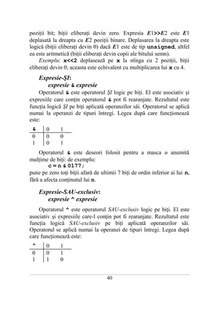 poziţii bit; biţii eliberaţi devin zero. Expresia E1>>E2 este E1
deplasată la dreapta cu E2 poziţii binare. Deplasarea la dreapta este
logică (biţii eliberaţi devin 0) dacă E1 este de tip unsigned, altfel
ea este aritmetică (biţii eliberaţi devin copii ale bitului semn).
    Exemplu: x<<2 deplasează pe x la stînga cu 2 poziţii, biţii
eliberaţi devin 0; aceasta este echivalent cu multiplicarea lui x cu 4.
       Expresie-ŞI:
          expresie & expresie
    Operatorul & este operatorul ŞI logic pe biţi. El este asociativ şi
expresiile care conţin operatorul & pot fi rearanjate. Rezultatul este
funcţia logică ŞI pe biţi aplicată operanzilor săi. Operatorul se aplică
numai la operanzi de tipuri întregi. Legea după care funcţionează
este:
  &         0          1
  0         0          0
  1         0          1
    Operatorul & este deseori folosit pentru a masca o anumită
mulţime de biţi: de exemplu:
         c = n & 0177;
pune pe zero toţi biţii afară de ultimii 7 biţi de ordin inferior ai lui n,
fără a afecta conţinutul lui n.

       Expresie-SAU-exclusiv:
          expresie ^ expresie
    Operatorul ^ este operatorul SAU-exclusiv logic pe biţi. El este
asociativ şi expresiile care-l conţin pot fi rearanjate. Rezultatul este
funcţia logică SAU-exclusiv pe biţi aplicată operanzilor săi.
Operatorul se aplică numai la operanzi de tipuri întregi. Legea după
care funcţionează este:
  ^         0          1
  0         0          1
  1         1          0

___________________________________________________________________________________________________________________________

                                                           40
 