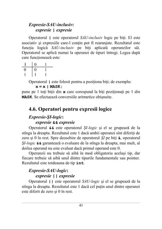 Expresie-SAU-inclusiv:
          expresie | expresie
    Operatorul | este operatorul SAU-inclusiv logic pe biţi. El este
asociativ şi expresiile care-l conţin pot fi rearanjate. Rezultatul este
funcţia logică SAU-inclusiv pe biţi aplicată operanzilor săi.
Operatorul se aplică numai la operanzi de tipuri întregi. Legea după
care funcţionează este:
  |         0          1
  0         0          1
  1         1          1
   Operatorul | este folosit pentru a poziţiona biţi; de exemplu:
       x = x | MASK;
pune pe 1 toţi biţii din x care corespund la biţi poziţionaţi pe 1 din
MASK. Se efectuează conversiile aritmetice obişnuite.

       4.6. Operatori pentru expresii logice
       Expresie-ŞI-logic:
          expresie && expresie
    Operatorul && este operatorul ŞI-logic şi el se grupează de la
stînga la dreapta. Rezultatul este 1 dacă ambii operanzi sînt diferiţi de
zero şi 0 în rest. Spre deosebire de operatorul ŞI pe biţi &, operatorul
ŞI-logic && garantează o evaluare de la stînga la dreapta; mai mult, al
doilea operand nu este evaluat dacă primul operand este 0.
    Operanzii nu trebuie să aibă în mod obligatoriu acelaşi tip, dar
fiecare trebuie să aibă unul dintre tipurile fundamentale sau pointer.
Rezultatul este totdeauna de tip int.
       Expresie-SAU-logic:
          expresie || expresie
    Operatorul || este operatorul SAU-logic şi el se grupează de la
stînga la dreapta. Rezultatul este 1 dacă cel puţin unul dintre operanzi
este diferit de zero şi 0 în rest.

___________________________________________________________________________________________________________________________

                                                           41
 